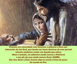 Vivamos con intensidade esta Coresma, e pidamos a Deus por
intercesión de San Xosé, que tamén nas horas decisivas de noso persoal
calvario poidamos contar con Aquela que estivo,
dítao o corazón, na cabeceira cando morreu o Patriarca
e aos pés da cruz cando morreu Xesús: MARÍA.
Ata niso, Xesús e Xosé, tiveron algo en común á hora de pasar
do mundo ao Pai..
 