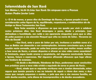Solemnidade de San Xosé
San Mateu 1, 16.18-21.24a: San Xosé: Un empuxe cara a Pascua
Autor: Padre Javier Leoz
 
 1.- O 19 de marzo, a pocos días do Domingo de Ramos, a Igrexa propón á nosa
consideración unha figura de fe, equilibrada, respectuosa, e emblemático elo do
Antigo co Novo Testamento: San Xosé.
Esta festa acentúa e disponnos ao que nos queda por vivir e celebrar
nestes próximos días: San Xosé despregou o pano, desde o principio, (con
delicadeza e humildade, sen ruído e sen aparencia ningunha) para que os ollos
do pobo puxesen a súa atención Naquel que viña no nome do Señor. Hosanna ao
Fillo de David!
--San Xosé, ante o paso do Señor por nós, invítanos a acollelo como el o
fixo en Belén: sen obxección e con contemplación. Seremos conscientes que, a nosa
oración nesta xornada, pode ser unha boa panca para que moitos mozos acollan
a boa nova de Xesús, e estean dispostos a ofrecer as súas vidas como sacerdotes?
O Seminario, segue tendo aroma a carpintería, nel séguense construíndo ilusions
e Igrexa, futuro e esperanza. Nel séguense afinando altavoces que logo vibren
coa fondura do evanxeo.
--Só desde a docilidade, fiándonos de Deus, poderemos sacar conclusións
ben prácticas para a nosa vida cristiá e seguindo de cerca os pasos de Xesús.
--Xosé, aínda que as sagradas escrituras non o sinalen demasiado, estou
seguro que tamén pasaría o seu no intento de seguir o ritmo dun neno, e dun
mozo que rompía esquemas e moldes, e polo que ata a súa mesma familia, en
máis dunha ocasión, sería diana de incomprensións e de dardos acusadores.
 
