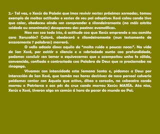 2.- Tal vez, o Xesús da Paixón que imos revivir nestas próximas xornadas, tomou
exemplo de moitas actitudes e xestos de seu pai adoptivo: Xosé calou cando tivo
que calar, obedeceu aínda sen comprender e silandeiramente (na máis estrita
soidade ou anonimato) desapareeu das paxinas evanxélicas.
Non nos soa todo isto, á actitude coa que Xesús emprende o seu camiño
cara Xerusalén? Calará, obedecerá e silandeiramente (nun testamento de
escasamente 7 palabras) morrerá.
O vello adaxio dinos aquilo de “moito ruído e poucas noces”. Na vida
de San Xosé, por existir o silencio e a sobriedade xunto coa profundidade,
podemos concluír sen temor a equivocarnos que o acompañou unha fe sólida,
convencida, confiada e contrastada coa Palabra de Deus que se proclamaba na
sinagoga.
Vivamos con intensidade esta Semana Santa e, pidamos a Deus por
intercesión de San Xosé, que tamén nas horas decisivas de noso persoal calvario
poidamos contar con Aquela que estivo, dítao o corazón, na cabeceira cando
morreu o Patriarca e aos pés da cruz cando morreu Xesús: MARÍA. Ata niso,
Xesús e Xosé, tiveron algo en común á hora de pasar do mundo ao Pai..
 