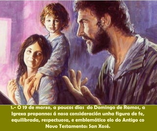 1.- O 19 de marzo, a poucos días do Domingo de Ramos, a
Igrexa proponnos á nosa consideración unha figura de fe,
equilibrada, respectuosa, e emblemático elo do Antigo co
Novo Testamento: San Xosé.
 
