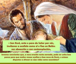 Seremos conscientes que, a nosa oración nesta xornada, pode ser unha boa
panca para que moitos mozos acollan a boa nova de Xesús, e estean
dispostos a ofrecer as súas vidas como sacerdotes?
--San Xosé, ante o paso do Señor por nós,
invítanos a acollelo como el o fixo en Belén:
sen obxección e con contemplación..
 
