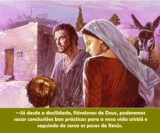 --Só desde a docilidade, fiándonos de Deus, poderemos
sacar conclusións ben prácticas para a nosa vida cristiá e
seguindo de cerca os pasos de Xesús.
 