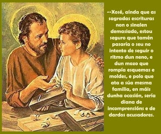 --Xosé, aínda que as
sagradas escrituras
non o sinalen
demasiado, estou
seguro que tamén
pasaría o seu no
intento de seguir o
ritmo dun neno, e
dun mozo que
rompía esquemas e
moldes, e polo que
ata a súa mesma
familia, en máis
dunha ocasión, sería
diana de
incomprensións e de
dardos acusadores.
 