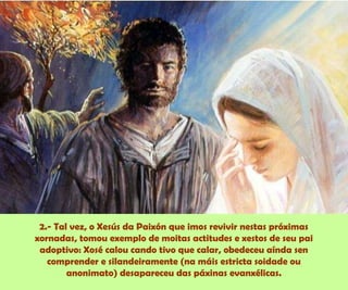 2.- Tal vez, o Xesús da Paixón que imos revivir nestas próximas
xornadas, tomou exemplo de moitas actitudes e xestos de seu pai
adoptivo: Xosé calou cando tivo que calar, obedeceu aínda sen
comprender e silandeiramente (na máis estricta soidade ou
anonimato) desapareceu das páxinas evanxélicas.
 