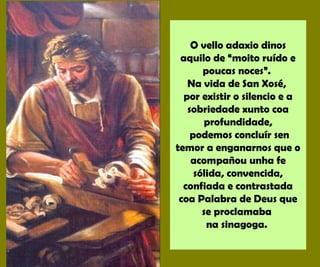 O vello adaxio dinos
aquilo de “moito ruído e
poucas noces”.
Na vida de San Xosé,
por existir o silencio e a
sobriedade xunto coa
profundidade,
podemos concluír sen
temor a enganarnos que o
acompañou unha fe
sólida, convencida,
confiada e contrastada
coa Palabra de Deus que
se proclamaba
na sinagoga.
 