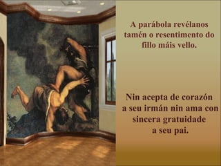 A parábola revélanos
tamén o resentimento do
     fillo máis vello.




 Nin acepta de corazón
a seu irmán nin ama con
   sincera gratuidade
        a seu pai.
 