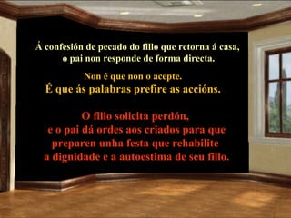 Á confesión de pecado do fillo que retorna á casa,
      o pai non responde de forma directa.
           Non é que non o acepte.
  É que ás palabras prefire as accións.

           O fillo solicita perdón,
   e o pai dá ordes aos criados para que
    preparen unha festa que rehabilite
  a dignidade e a autoestima de seu fillo.
 