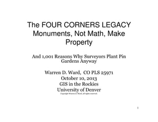 The FOUR CORNERS LEGACY
Monuments, Not Math, Make
Property
And 1,001 Reasons Why Surveyors Plant Pin
Gardens Anyway
Warren D. Ward, CO PLS 25971
October 10, 2013
GIS in the Rockies
University of Denver
Copyright Warren D. Ward, all rights reserved.

1

 