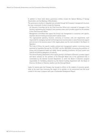 In addition to those listed above, governance entities include the Special Meeting of Savings
Shareholders and the Meetings of Bondholders.
The governance structure is integrated and activated through the Company’s management structure,
the main components of which include the following:
• An Executive Committee led by the Chief Executive Officer and comprised of managers of the
Divisions representing the Company’s main business areas, which provides support for the activities
of the Chief Executive Officer.
• Management committees that support the Group’s top management in connection with specific,
important decision-making processes and/or special issues.
• The organizational operating structure, consisting of business units and departments, each
responsible for managing important and homogeneous business areas or areas that provide support
and services to the business areas. In this regard, please see the chart provided in the Report on
Operation.
• The Code of Ethics, the specific models, protocol and management systems concerning issued
governed by Legislative Decrees No. 231/2001 and No. 262/2005, concerning the protection of
privacy and occupational health and safety, internal operating procedures, the proxy system and
internal and external delegations of authority.
• The Internal Auditing Department, which reports directly to the Board of Directors, provides support
and liaison services for the activities of the Oversight Board and, at the operational level, is
coordinated by the General Counsel Department, to which the Board of Directors assigned
responsibility for facilitating interaction by the Internal Auditing Department with the Board of
Directors, the Board of Statutory Auditors and the Oversight Board.
Lastly, for several years the Company has focused its efforts on the creation of economic growth,
while at the same time minimizing the impact of its activities on the environment and the social
context. In this area, it prepares each year a Sustainable Development Report.
Report on Corporate Governance and the Company’s Ownership Structure
8 I 2014 Corporate Governance
 