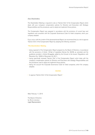 Annual Compensation Report
2014 Corporate Governance I 103
Dear Shareholders:
The Shareholders’ Meeting is required to vote on “Section One” of the Compensation Report, which
deals with your company’s compensation policies for Directors and Executives with Strategic
Responsibilities and the procedures used to adopt and implement those policies.
The Compensation Report was prepared in accordance with the provisions of current laws and
regulations and consistent with the Corporate Governance Code for listed companies, which your
company adopted.
If you concur with the content of the abovementioned Report, we recommend that you vote to approve
“Section One” of the Compensation Report by adopting the following resolution:
“The Shareholders’ Meeting,
• being cognizant of the Compensation Report prepared by the Board of Directors, in accordance
with the provisions of Article 123-ter of Legislative Decree No. 58/98, as amended, and the
guidelines provided in Article 84-quarter, added by the Consob to the Issuers’ Regulations with
Resolution No. 18049 of December 23, 2011;
• having specifically reviewed “Section One” of the Compensation Report, which deals with the
company’s compensation policies for Directors and Executives with Strategic Responsibilities and
the procedures used to adopt and implement those policies;
• taking into account the Corporate Governance Code for listed companies, which the company
adopted;
resolves
• to approve “Section One” of the Compensation Report.”
Milan February 11, 2015
The Board of Directors
by: Bruno Lescoeur
Legal Representative
 