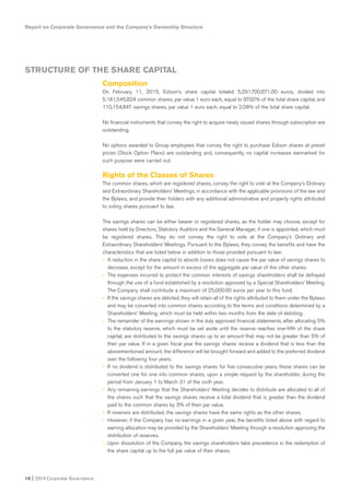 Report on Corporate Governance and the Company’s Ownership Structure
10 I 2014 Corporate Governance
Composition
On February 11, 2015, Edison’s share capital totaled 5,291,700,671.00 euros, divided into
5,181,545,824 common shares, par value 1 euro each, equal to 97.92% of the total share capital, and
110,154,847 savings shares, par value 1 euro each, equal to 2.08% of the total share capital.
No financial instruments that convey the right to acquire newly issued shares through subscription are
outstanding.
No options awarded to Group employees that convey the right to purchase Edison shares at preset
prices (Stock Option Plans) are outstanding and, consequently, no capital increases earmarked for
such purpose were carried out.
Rights of the Classes of Shares
The common shares, which are registered shares, convey the right to vote at the Company’s Ordinary
and Extraordinary Shareholders’ Meetings, in accordance with the applicable provisions of the law and
the Bylaws, and provide their holders with any additional administrative and property rights attributed
to voting shares pursuant to law.
The savings shares can be either bearer or registered shares, as the holder may choose, except for
shares held by Directors, Statutory Auditors and the General Manager, if one is appointed, which must
be registered shares. They do not convey the right to vote at the Company’s Ordinary and
Extraordinary Shareholders’ Meetings. Pursuant to the Bylaws, they convey the benefits and have the
characteristics that are listed below in addition to those provided pursuant to law:
• A reduction in the share capital to absorb losses does not cause the par value of savings shares to
decrease, except for the amount in excess of the aggregate par value of the other shares.
• The expenses incurred to protect the common interests of savings shareholders shall be defrayed
through the use of a fund established by a resolution approved by a Special Shareholders’ Meeting.
The Company shall contribute a maximum of 25,000.00 euros per year to this fund.
• If the savings shares are delisted, they will retain all of the rights attributed to them under the Bylaws
and may be converted into common shares according to the terms and conditions determined by a
Shareholders’ Meeting, which must be held within two months from the date of delisting.
• The remainder of the earnings shown in the duly approved financial statements, after allocating 5%
to the statutory reserve, which must be set aside until the reserve reaches one-fifth of the share
capital, are distributed to the savings shares up to an amount that may not be greater than 5% of
their par value. If in a given fiscal year the savings shares receive a dividend that is less than the
abovementioned amount, the difference will be brought forward and added to the preferred dividend
over the following four years.
• If no dividend is distributed to the savings shares for five consecutive years, these shares can be
converted one for one into common shares, upon a simple request by the shareholder, during the
period from January 1 to March 31 of the sixth year.
• Any remaining earnings that the Shareholders’ Meeting decides to distribute are allocated to all of
the shares such that the savings shares receive a total dividend that is greater than the dividend
paid to the common shares by 3% of their par value.
• If reserves are distributed, the savings shares have the same rights as the other shares.
• However, if the Company has no earnings in a given year, the benefits listed above with regard to
earning allocation may be provided by the Shareholders’ Meeting through a resolution approving the
distribution of reserves.
• Upon dissolution of the Company, the savings shareholders take precedence in the redemption of
the share capital up to the full par value of their shares.
STRUCTURE OF THE SHARE CAPITAL
 