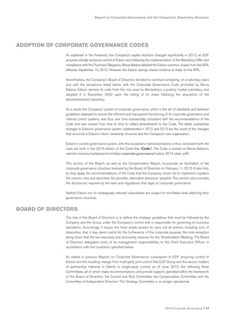 Report on Corporate Governance and the Company’s Ownership Structure
2014 Corporate Governance I 17
As explained in the Foreword, the Company’s capital structure changed significantly in 2012, as EDF
acquired virtually exclusive control of Edison and, following the implementation of the Mandatory Offer and
compliance with the Purchase Obligation, Borsa Italiana delisted the Edison common shares from the MTA,
effective September 10, 2012. However, the Edison savings shares continue to trade on the MTA.
Nevertheless, the Company’s Board of Directors decided to continue complying, on a voluntary basis
and with the exceptions listed below, with the Corporate Governance Code promoted by Borsa
Italiana. Edison derived its code from the one used by Montedison, a publicly traded subsidiary, and
adopted it in December 2002 upon the listing of its share following the absorption of the
abovementioned subsidiary.
As a result, the Company’s system of corporate governance, which is the set of standards and behavior
guidelines deployed to ensure the efficient and transparent functioning of its corporate governance and
internal control systems, was thus over time substantially consistent with the recommendations of the
Code and was revised from time to time to reflect amendments to the Code. The latest substantive
changes to Edison’s governance system, implemented in 2012 and 2013 are the result of the changes
that occurred in Edison’s stock ownership structure and the Company’s own organization.
Edison’s current governance system, with the exceptions mentioned below, is thus consistent with the
rules set forth in the 2014 edition of the Code (the “Code”). The Code is posted on Borsa Italiana’s
website (www.borsaitaliana.it/comitato-corporate-governance/codice 2014 clean pdf).
This section of the Report, as well as the Compensation Report, incorporate an illustration of the
corporate governance structure reviewed by the Board of Directors on February 11, 2015. It also lists,
as they apply, the recommendations of the Code that the Company chose not to implement, explains
the reasons why and describes the possible, alternative behaviour adopted. This section also provides
the disclosures required by the laws and regulations that apply to corporate governance.
Neither Edison nor its strategically relevant subsidiaries are subject to non-Italian laws affecting their
governance structure.
The role of the Board of Directors is to define the strategic guidelines that must be followed by the
Company and the Group under the Company’s control and is responsible for governing its business
operations. Accordingly, it enjoys the most ample powers to carry out all actions, including acts of
disposition, that it may deem useful for the furtherance of the corporate purpose, the sole exception
being those that the law expressly and exclusively reserves for the Shareholders’ Meeting. The Board
of Directors delegated some of its management responsibilities to the Chief Executive Officer, in
accordance with the conditions specified below.
As stated in previous Reports on Corporate Governance, subsequent to EDF acquiring control of
Edison and the resulting change from multi-party joint control (the EDF Group and the various holders
of partnership interests in Delmi) to single-party control, as of June 2012, the following three
Committees, all of which make recommendations and provide support, operated within the framework
of the Board of Directors: the Control and Risk Committee, the Compensation Committee and the
Committee of Independent Directors. The Strategy Committee is no longer operational.
ADOPTION OF CORPORATE GOVERNANCE CODES
BOARD OF DIRECTORS
 