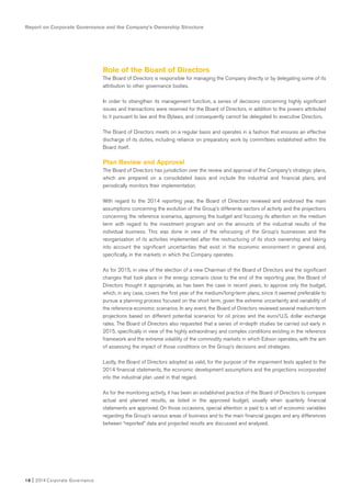 Report on Corporate Governance and the Company’s Ownership Structure
18 I 2014 Corporate Governance
Role of the Board of Directors
The Board of Directors is responsible for managing the Company directly or by delegating some of its
attribution to other governance bodies.
In order to strengthen its management function, a series of decisions concerning highly significant
issues and transactions were reserved for the Board of Directors, in addition to the powers attributed
to it pursuant to law and the Bylaws, and consequently cannot be delegated to executive Directors.
The Board of Directors meets on a regular basis and operates in a fashion that ensures an effective
discharge of its duties, including reliance on preparatory work by committees established within the
Board itself.
Plan Review and Approval
The Board of Directors has jurisdiction over the review and approval of the Company’s strategic plans,
which are prepared on a consolidated basis and include the industrial and financial plans, and
periodically monitors their implementation.
With regard to the 2014 reporting year, the Board of Directors reviewed and endorsed the main
assumptions concerning the evolution of the Group’s differente sectors of activity and the projections
concerning the reference scenarios, approving the budget and focusing its attention on the medium
term with regard to the investment program and on the amounts of the industrial results of the
individual business. This was done in view of the refocusing of the Group’s businesses and the
reorganization of its activities implemented after the restructuring of its stock ownership and taking
into account the significant uncertainties that exist in the economic environment in general and,
specifically, in the markets in which the Company operates.
As for 2015, in view of the election of a new Chairman of the Board of Directors and the significant
changes that took place in the energy scenario close to the end of the reporting year, the Board of
Directors thought it appropriate, as has been the case in recent years, to approve only the budget,
which, in any case, covers the first year of the medium/long-term plans, since it seemed preferable to
pursue a planning process focused on the short term, given the extreme uncertainty and variability of
the reference economic scenarios. In any event, the Board of Directors reviewed several medium-term
projections based on different potential scenarios for oil prices and the euro/U.S. dollar exchange
rates. The Board of Directors also requested that a series of in-depth studies be carried out early in
2015, specifically in view of the highly extraordinary and complex conditions existing in the reference
framework and the extreme volatility of the commodity markets in which Edison operates, with the aim
of assessing the impact of those conditions on the Group’s decisions and strategies.
Lastly, the Board of Directors adopted as valid, for the purpose of the impairment tests applied to the
2014 financial statements, the economic development assumptions and the projections incorporated
into the industrial plan used in that regard.
As for the monitoring activity, it has been an established practice of the Board of Directors to compare
actual and planned results, as listed in the approved budget, usually when quarterly financial
statements are approved. On those occasions, special attention is paid to a set of economic variables
regarding the Group’s various areas of business and to the main financial gauges and any differences
between “reported” data and projected results are discussed and analyzed.
 