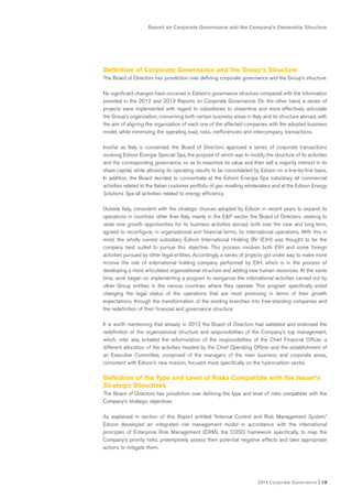 2014 Corporate Governance I 19
Report on Corporate Governance and the Company’s Ownership Structure
Definition of Corporate Governance and the Group’s Structure
The Board of Directors has jurisdiction over defining corporate governance and the Group’s structure.
No significant changes have occurred in Edison’s governance structure compared with the information
provided in the 2012 and 2013 Reports on Corporate Governance. On the other hand, a series of
projects were implemented with regard to subsidiaries to streamline and more effectively articulate
the Group’s organization, concerning both certain business areas in Italy and its structure abroad, with
the aim of aligning the organization of each one of the affected companies with the adopted business
model, while minimizing the operating load, risks, inefficiencies and intercompany transactions.
Insofar as Italy is concerned, the Board of Directors approved a series of corporate transactions
involving Edison Energie Speciali Spa, the purpose of which was to modify the structure of its activities
and the corresponding governance, so as to maximize its value and then sell a majority interest in its
share capital, while allowing its operating results to be consolidated by Edison on a line-by-line basis.
In addition, the Board decided to concentrate at the Edison Energia Spa subsidiary all commercial
activities related to the Italian customer portfolio of gas reselling wholesalers and at the Edison Energy
Solutions Spa all activities related to energy efficiency.
Outside Italy, consistent with the strategic choices adopted by Edison in recent years to expand its
operations in countries other than Italy, mainly in the E&P sector, the Board of Directors, seeking to
seize new growth opportunities for its business activities abroad, both over the near and long term,
agreed to reconfigure, in organizational and financial terms, its international operations. With this in
mind, the wholly owned subsidiary Edison International Holding BV (EIH) was thought to be the
company best suited to pursue this objective. This process involves both EIH and some foreign
activities pursued by other legal entities. Accordingly, a series of projects got under way to make more
incisive the role of international holding company performed by EIH, which is in the process of
developing a more articulated organizational structure and adding new human resources. At the same
time, work began on implementing a program to reorganize the international activities carried out by
other Group entities in the various countries where they operate. This program specifically entail
changing the legal status of the operations that are most promising in terms of their growth
expectations, through the transformation of the existing branches into free-standing companies and
the redefinition of their financial and governance structure.
It is worth mentioning that already in 2012 the Board of Directors had validated and endorsed the
redefinition of the organizational structure and responsibilities of the Company’s top management,
which, inter alia, entailed the reformulation of the responsibilities of the Chief Financial Officer, a
different allocation of the activities headed by the Chief Operating Officer and the establishment of
an Executive Committee, comprised of the managers of the main business and corporate areas,
consistent with Edison’s new mission, focused more specifically on the hydrocarbon sector.
Definition of the Type and Level of Risks Compatible with the Issuer’s
Strategic Objectives
The Board of Directors has jurisdiction over defining the type and level of risks compatible with the
Company’s strategic objectives.
As explained in section of this Report entitled “Internal Control and Risk Management System,”
Edison developed an integrated risk management model in accordance with the international
principles of Enterprise Risk Management (ERM), the COSO framework specifically, to map the
Company’s priority risks, preemptively assess their potential negative effects and take appropriate
actions to mitigate them.
 