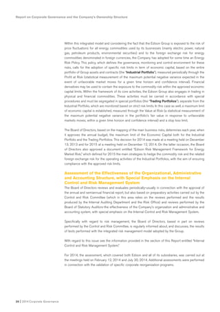 20 I 2014 Corporate Governance
Within this integrated model and considering the fact that the Edison Group is exposed to the risk of
price fluctuations for all energy commodities used by its businesses (mainly electric power, natural
gas, petroleum products, environmental securities) and to the foreign exchange risk for energy
commodities denominated in foreign currencies, the Company has adopted for some time an Energy
Risk Policy. This policy, which defines the governance, monitoring and control environment for these
risks, calls for the adoption of specific risk limits in term of economic capital, based on the entire
portfolio of Group assets and contracts (the “Industrial Portfolio”), measured periodically through the
Profit at Risk (statistical measurement of the maximum potential negative variance expected in the
event of unfavorable market moves for a given time horizon and confidence interval). Financial
derivatives may be used to contain the exposure to the commodity risk within the approved economic
capital limits. Within the framework of its core activities, the Edison Group also engages in trading in
physical and financial commodities. These activities must be carried in accordance with special
procedures and must be segregated in special portfolios (the “Trading Portfolios”), separate from the
Industrial Portfolio, which are monitored based on strict risk limits. In this case as well, a maximum limit
of economic capital is established, measured through the Value at Risk (a statistical measurement of
the maximum potential negative variance in the portfolio’s fair value in response to unfavorable
markets moves, within a given time horizon and confidence interval) and a stop loss limit.
The Board of Directors, based on the mapping of the main business risks, determines each year, when
it approves the annual budget, the maximum limit of the Economic Capital both for the Industrial
Portfolio and the Trading Portfolios. This decision for 2014 was made at a meeting held on December
13, 2013 and for 2015 at a meeting held on December 12, 2014. On the latter occasion, the Board
of Directors also approved a document entitled “Edison Risk Management Framework for Energy
Market Risk,” which defined for 2015 the main strategies to hedge the commodity risk and the related
foreign exchange risk for the operating activities of the Industrial Portfolios, with the aim of ensuring
compliance with the approved risk limits.
Assessment of the Effectiveness of the Organizational, Administrative
and Accounting Structure, with Special Emphasis on the Internal
Control and Risk Management System
The Board of Directors reviews and evaluates periodically-usually in connection with the approval of
the annual and semiannual financial report, but also based on preparatory activities carried out by the
Control and Risk Committee (which in this area relies on the reviews performed and the results
produced by the Internal Auditing Department and the Risk Office) and reviews performed by the
Board of Statutory Auditors-the effectiveness of the Company’s organization and administrative and
accounting system, with special emphasis on the Internal Control and Risk Management System.
Specifically with regard to risk management, the Board of Directors, based in part on reviews
performed by the Control and Risk Committee, is regularly informed about, and discusses, the results
of tests performed with the integrated risk management model adopted by the Group.
With regard to this issue see the information provided in the section of this Report entitled “Internal
Control and Risk Management System.”
For 2014, the assessment, which covered both Edison and all of its subsidiaries, was carried out at
the meetings held on February 12, 2014 and July 30, 2014. Additional assessments were performed
in connection with the validation of specific corporate reorganization programs.
Report on Corporate Governance and the Company’s Ownership Structure
 