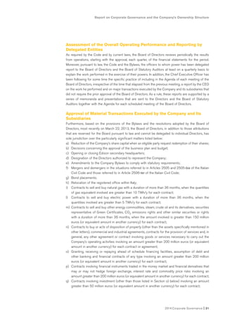 2014 Corporate Governance I 21
Report on Corporate Governance and the Company’s Ownership Structure
Assessment of the Overall Operating Performance and Reporting by
Delegated Entities
As required by the Code and by current laws, the Board of Directors reviews periodically the results
from operations, starting with the approval, each quarter, of the financial statements for the period.
Moreover, pursuant to law, the Code and the Bylaws, the officers to whom power has been delegated
report to the Board of Directors and the Board of Statutory Auditors at least on a quarterly basis to
explain the work performed in the exercise of their powers. In addition, the Chief Executive Officer has
been following for some time the specific practice of including in the Agenda of each meeting of the
Board of Directors, irrespective of the time that elapsed from the previous meeting, a report by the CEO
on the work he performed and on major transactions executed by the Company and its subsidiaries that
did not require the prior approval of the Board of Directors. As a rule, these reports are supported by a
series of memoranda and presentations that are sent to the Directors and the Board of Statutory
Auditors together with the Agenda for each scheduled meeting of the Board of Directors.
Approval of Material Transactions Executed by the Company and Its
Subsidiaries
Furthermore, based on the provisions of the Bylaws and the resolutions adopted by the Board of
Directors, most recently on March 22, 2013, the Board of Directors, in addition to those attributions
that are reserved for the Board pursuant to law and cannot be delegated to individual Directors, has
sole jurisdiction over the particularly significant matters listed below:
a) Reduction of the Company’s share capital when an eligible party request redemption of their shares;
b) Decisions concerning the approval of the business plan and budget;
c) Opening or closing Edison secondary headquarters;
d) Designation of the Directors authorized to represent the Company;
e) Amendments to the Company Bylaws to comply with statutory requirements;
f) Mergers and demergers in the situations referred to in Articles 2505 and 2505-bis of the Italian
Civil Code and those referred to in Article 2506-ter of the Italian Civil Code;
g) Bond placements;
h) Relocation of the registered office within Italy;
i) Contracts to sell and buy natural gas with a duration of more than 36 months, when the quantities
of gas equivalent involved are greater than 10 TWh/y for each contract;
l) Contracts to sell and buy electric power with a duration of more than 36 months, when the
quantities involved are greater than 5 TWh/y for each contract;
m) Contracts to sell and buy other energy commodities, steam, crude oil and its derivatives, securities
representative of Green Certificates, CO2 emissions rights and other similar securities or rights
with a duration of more than 36 months, when the amount involved is greater than 150 million
euros (or equivalent amount in another currency) for each contract;
n) Contracts to buy or acts of disposition of property (other than the assets specifically mentioned in
other letters), commercial and industrial agreements, contracts for the provision of services and, in
general, any other agreement or contract involving goods or services necessary to carry out the
Company’s operating activities involving an amount greater than 200 million euros (or equivalent
amount in another currency) for each contract or agreement;
o) Granting, receiving or repaying ahead of schedule financing facilities, assumption of debt and
other banking and financial contracts of any type involving an amount greater than 200 million
euros (or equivalent amount in another currency) for each contract;
p) Contracts involving financial instruments traded in the money market and financial derivatives that
may or may not hedge foreign exchange, interest rate and commodity price risks involving an
amount greater than 200 million euros (or equivalent amount in another currency) for each contract;
q) Contracts involving investment (other than those listed in Section o) below) involving an amount
greater than 50 million euros (or equivalent amount in another currency) for each contract;
 