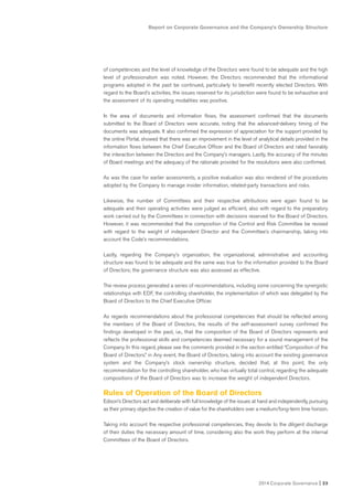 2014 Corporate Governance I 23
Report on Corporate Governance and the Company’s Ownership Structure
of competencies and the level of knowledge of the Directors were found to be adequate and the high
level of professionalism was noted. However, the Directors recommended that the informational
programs adopted in the past be continued, particularly to benefit recently elected Directors. With
regard to the Board’s activities, the issues reserved for its jurisdiction were found to be exhaustive and
the assessment of its operating modalities was positive.
In the area of documents and information flows, the assessment confirmed that the documents
submitted to the Board of Directors were accurate, noting that the advanced-delivery timing of the
documents was adequate. It also confirmed the expression of appreciation for the support provided by
the online Portal, showed that there was an improvement in the level of analytical details provided in the
information flows between the Chief Executive Officer and the Board of Directors and rated favorably
the interaction between the Directors and the Company’s managers. Lastly, the accuracy of the minutes
of Board meetings and the adequacy of the rationale provided for the resolutions were also confirmed.
As was the case for earlier assessments, a positive evaluation was also rendered of the procedures
adopted by the Company to manage insider information, related-party transactions and risks.
Likewise, the number of Committees and their respective attributions were again found to be
adequate and their operating activities were judged as efficient, also with regard to the preparatory
work carried out by the Committees in connection with decisions reserved for the Board of Directors.
However, it was recommended that the composition of the Control and Risk Committee be revised
with regard to the weight of independent Director and the Committee’s chairmanship, taking into
account the Code’s recommendations.
Lastly, regarding the Company’s organization, the organizational, administrative and accounting
structure was found to be adequate and the same was true for the information provided to the Board
of Directors; the governance structure was also assessed as effective.
The review process generated a series of recommendations, including some concerning the synergistic
relationships with EDF, the controlling shareholder, the implementation of which was delegated by the
Board of Directors to the Chief Executive Officer.
As regards recommendations about the professional competencies that should be reflected among
the members of the Board of Directors, the results of the self-assessment survey confirmed the
findings developed in the past, i.e., that the composition of the Board of Directors represents and
reflects the professional skills and competencies deemed necessary for a sound management of the
Company. In this regard, please see the comments provided in the section entitled “Composition of the
Board of Directors.” in Any event, the Board of Directors, taking into account the existing governance
system and the Company’s stock ownership structure, decided that, at this point, the only
recommendation for the controlling shareholder, who has virtually total control, regarding the adequate
compositions of the Board of Directors was to increase the weight of independent Directors.
Rules of Operation of the Board of Directors
Edison’s Directors act and deliberate with full knowledge of the issues at hand and independently, pursuing
as their primary objective the creation of value for the shareholders over a medium/long-term time horizon.
Taking into account the respective professional competencies, they devote to the diligent discharge
of their duties the necessary amount of time, considering also the work they perform at the internal
Committees of the Board of Directors.
 