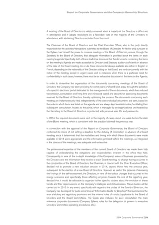 2014 Corporate Governance I 25
Report on Corporate Governance and the Company’s Ownership Structure
A meeting of the Board of Directors is validly convened when a majority of the Directors in office are
in attendance and it adopts resolutions by a favorable vote of the majority of the Directors in
attendance, with abstaining Directors excluded from the count.
The Chairman of the Board of Directors and the Chief Executive Officer, who is the party directly
responsible for the activities/transactions submitted to the Board of Directors for review and, pursuant to
the Bylaws, has himself the power to convene meetings of the Board of Directors, ensure, through the
Secretary to the Board of Directors, that adequate information is provided about the items on each
meeting’s agenda. Specifically, both officers shall strive to ensure that the documents concerning the items
on the meeting’s Agenda are made accessible to Directors and Statutory auditors sufficiently in advance
of the date of the Board meeting. As a rule, these documents (always available also either in English or
French, depending on the nationality of the Directors sitting on the Board) are sent concurrently with the
notice of the meeting, except in urgent cases and in instances when there is a particular need for
confidentiality. In such cases, however, there must be an exhaustive discussion of the items on the Agenda.
In order to streamline the organization of the documents concerning meetings of the Board of
Directors, the Company has been providing for some years a “shared work area,” through the adoption
of a specific electronic portal dedicated to the management of these documents, which has reduced
transmission, consultation and filing time and increased speed and security for accessing documents
reserved for the Board of Directors, thereby optimizing the process. The documents concerning each
meeting are instantaneously filed, independently of the date individual documents are sent, based on
the order in which items are listed on the agenda and are always kept available online, facilitating their
subsequent consultation. Access to the portal, which is managed by an organizational unit headed by
the Secretary to the Board of Directors, is protected with personal user IDs and passwords.
In 2014, the required documents were sent, in the majority of cases, about one week before the date
of the Board meeting, which is consistent with the practice followed the previous year.
In connection with the approval of the Report on Corporate Governance, the Board of Directors
confirmed its choice of not setting a deadline for the delivery of information in advance of a Board
meeting, since it determined that the modalities and timing with which these documents were made
available in 2014 were appropriate and the information provided before the meetings, as integrated
in the course of the meetings, was adequate and exhaustive.
The professional expertise of the members of the current Board of Directors has made them fully
capable of understanding the obligations and responsibilities inherent in the office they hold.
Consequently, in view of the in-depth knowledge of the Company’s areas of business possessed by
the Directors and the information they receive at each Board meeting, no change having occurred in
the composition of the Board of Directors, the Chairman, in concert with the Chief Executive Officer,
decided not to promote a new induction session in 2014, beyond those held the previous year,
subsequent to the election of a new Board of Directors. However, as part of the process of reviewing
the findings of the self-assessment, the Directors, in view of the radical changes that occurred in the
energy scenarios and, specifically, those affecting oil prices towards the end of the reporting year,
decided that it would be advisable to organize further specific studies about the evolution of these
trends and their repercussions on the Company’s strategies and its businesses. These studies will be
carried out in 2015. In any event, specifically with regard to the duties of the Board of Directors, the
Company has developed for quite some time an “Information Guide for Directors” that summarizes the
main statutory and regulatory provisions and the internal rules of conduct applicable to the Board of
Directors and the Board Committees. The Guide also includes for easy consultation the main
reference corporate documents (Company Bylaws, rules for the delegation of powers to executive
Directors, Committee operating procedures, etc.).
 