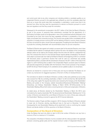 2014 Corporate Governance I 27
Report on Corporate Governance and the Company’s Ownership Structure
and control posts held at any other companies and indicating whether a candidate qualifies as an
independent Director pursuant to the applicable laws; affidavits by which the candidates attest that
there are no issues that would make them incompatible or unelectable or would cause them to be
removed from office, that they meet the requirements for election as Directors pursuant to current
laws and regulations and that they accept the nomination.
Subsequent to the amendments incorporated in the 2011 edition of the Code, the Board of Directors,
as part of the process of assessing these amendments concluded that the appointment of a
Nominating Committee would not be appropriate in view of the jurisdictional authority attributed to this
Committee by the Code. Such choice has been repeatedly confirmed in consideration of the current
highly concentrated stock ownership structure. This structure was actually further consolidated with the
acquisition of virtually exclusive control by EDF and the delisting of Edison’s common shares. However,
this does not exclude the option, should it become appropriate, of enabling the entire Board of Directors
to provide the controlling shareholder with recommendations about its size and composition.
The Board of Directors also agreed not to adopt a succession plan for the executive Directors, since it does
not believe that the selection of individuals asked to perform this role or the adoption of the corresponding
selection criteria can be made by the Company ahead of the time when the need for a replacement may
arise. This is because the choice of a new executive Director requires ad hoc considerations. The decision
not to adopt a succession plan was made by the Board of Directors at the beginning of 2012, in connection
with discussions about a governance structure that could be used as a benchmark and, possibly,
implemented by Edison, consistent with the amendments introduced in the 2011 edition of the Code. In this
regard, it is worth mentioning that, as stated in the Compensation Report, succession plans for Directors
with executive assignments are handled, within the framework of the turnover processes of top managers,
by EDF, the Group’s Parent Company, for its subsidiaries and are updated usually on an annual basis.
Directors are elected for a maximum term of three years and may be reelected. The Bylaws do not
contain any mechanisms for staggered expirations of the term of office of individual Directors.
The nominations for election to the Board of Directors currently in office were published as soon as they
were received from TdE, the controlling shareholder, on March 12, 2013. At that time, TdE held 80.12%
of the voting share capital. The required documents were received by the Company at the Shareholders’
Meeting and posted on the Company website (www.edison.it/Governance/Shareholders’ Meeting/
Extraordinary and Ordinary Shareholders’ Meeting of March 22/23, 2013/Documents). At the
Shareholders’ Meeting, TdE put forth motions concerning the term of office and compensation of Directors.
As stated above, all Directors elected by the Shareholders’ Meeting on March 22, 2013, were
nominated by the majority shareholder TdE. The abovementioned Shareholders’ Meeting set at 12 the
number of Directors and elected the current Board of Directors for a term of three year, ending with
the Shareholders’’ Meeting convened to approve the 2015 financial statements.
The Directors Lederer, Proglio and Mora resigned in 2014. However, the Board of Directors decided
to coopt only its Chairman, electing Jean-Bernard Lévy to that post on December 12, 2014.
Consequently, the next Shareholders’ Meeting will be asked both to vote on confirming the coopted
Director and decide whether to fill the vacancies on the Board of Directors.
Composition of the Board of Directors
Under the Bylaws that went into effect on April 4, 2013, the number of Directors can vary from a
minimum of five to a maximum of 13 members.
The composition of the Board of Directors must be consistent with the criteria provided in the applicable
provisions concerning gender parity and the required minimum number of independent Directors. The
 