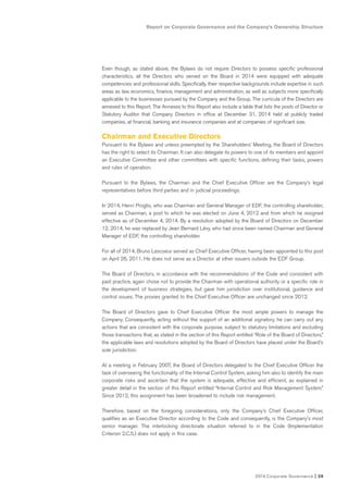 2014 Corporate Governance I 29
Report on Corporate Governance and the Company’s Ownership Structure
Even though, as stated above, the Bylaws do not require Directors to possess specific professional
characteristics, all the Directors who served on the Board in 2014 were equipped with adequate
competencies and professional skills. Specifically, their respective backgrounds include expertise in such
areas as law, economics, finance, management and administration, as well as subjects more specifically
applicable to the businesses pursued by the Company and the Group. The curricula of the Directors are
annexed to this Report. The Annexes to this Report also include a table that lists the posts of Director or
Statutory Auditor that Company Directors in office at December 31, 2014 held at publicly traded
companies, at financial, banking and insurance companies and at companies of significant size.
Chairman and Executive Directors
Pursuant to the Bylaws and unless preempted by the Shareholders’ Meeting, the Board of Directors
has the right to select its Chairman. It can also delegate its powers to one of its members and appoint
an Executive Committee and other committees with specific functions, defining their tasks, powers
and rules of operation.
Pursuant to the Bylaws, the Chairman and the Chief Executive Officer are the Company’s legal
representatives before third parties and in judicial proceedings.
In 2014, Henri Proglio, who was Chairman and General Manager of EDF, the controlling shareholder,
served as Chairman, a post to which he was elected on June 4, 2012 and from which he resigned
effective as of December 4, 2014. By a resolution adopted by the Board of Directors on December
12, 2014, he was replaced by Jean Bernard Lévy, who had since been named Chairman and General
Manager of EDF, the controlling shareholder.
For all of 2014, Bruno Lescoeur served as Chief Executive Officer, having been appointed to this post
on April 26, 2011. He does not serve as a Director at other issuers outside the EDF Group.
The Board of Directors, in accordance with the recommendations of the Code and consistent with
past practice, again chose not to provide the Chairman with operational authority or a specific role in
the development of business strategies, but gave him jurisdiction over institutional, guidance and
control issues. The proxies granted to the Chief Executive Officer are unchanged since 2012.
The Board of Directors gave to Chief Executive Officer the most ample powers to manage the
Company. Consequently, acting without the support of an additional signatory, he can carry out any
actions that are consistent with the corporate purpose, subject to statutory limitations and excluding
those transactions that, as stated in the section of this Report entitled “Role of the Board of Directors,”
the applicable laws and resolutions adopted by the Board of Directors have placed under the Board’s
sole jurisdiction.
At a meeting in February 2007, the Board of Directors delegated to the Chief Executive Officer the
task of overseeing the functionality of the Internal Control System, asking him also to identify the main
corporate risks and ascertain that the system is adequate, effective and efficient, as explained in
greater detail in the section of this Report entitled “Internal Control and Risk Management System.”
Since 2012, this assignment has been broadened to include risk management.
Therefore, based on the foregoing considerations, only the Company’s Chief Executive Officer,
qualifies as an Executive Director according to the Code and consequently, is the Company’s most
senior manager. The interlocking directorate situation referred to in the Code (Implementation
Criterion 2.C.5.) does not apply in this case.
 