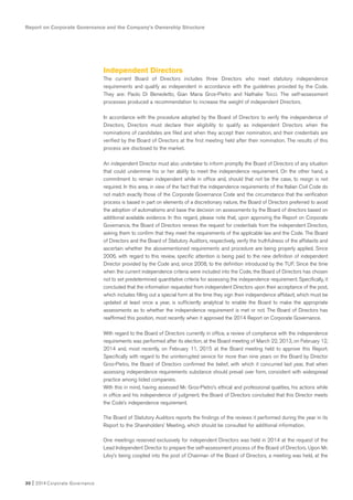 Report on Corporate Governance and the Company’s Ownership Structure
30 I 2014 Corporate Governance
Independent Directors
The current Board of Directors includes three Directors who meet statutory independence
requirements and qualify as independent in accordance with the guidelines provided by the Code.
They are: Paolo Di Benedetto, Gian Maria Gros-Pietro and Nathalie Tocci. The self-assessment
processes produced a recommendation to increase the weight of independent Directors.
In accordance with the procedure adopted by the Board of Directors to verify the independence of
Directors, Directors must declare their eligibility to qualify as independent Directors when the
nominations of candidates are filed and when they accept their nomination, and their credentials are
verified by the Board of Directors at the first meeting held after their nomination. The results of this
process are disclosed to the market.
An independent Director must also undertake to inform promptly the Board of Directors of any situation
that could undermine his or her ability to meet the independence requirement. On the other hand, a
commitment to remain independent while in office and, should that not be the case, to resign is not
required. In this area, in view of the fact that the independence requirements of the Italian Civil Code do
not match exactly those of the Corporate Governance Code and the circumstance that the verification
process is based in part on elements of a discretionary nature, the Board of Directors preferred to avoid
the adoption of automatisms and base the decision on assessments by the Board of directors based on
additional available evidence. In this regard, please note that, upon approving the Report on Corporate
Governance, the Board of Directors renews the request for credentials from the independent Directors,
asking them to confirm that they meet the requirements of the applicable law and the Code. The Board
of Directors and the Board of Statutory Auditors, respectively, verify the truthfulness of the affidavits and
ascertain whether the abovementioned requirements and procedure are being properly applied. Since
2006, with regard to this review, specific attention is being paid to the new definition of independent
Director provided by the Code and, since 2008, to the definition introduced by the TUF. Since the time
when the current independence criteria were included into the Code, the Board of Directors has chosen
not to set predetermined quantitative criteria for assessing the independence requirement. Specifically, it
concluded that the information requested from independent Directors upon their acceptance of the post,
which includes filling out a special form at the time they sign their independence affidavit, which must be
updated at least once a year, is sufficiently analytical to enable the Board to make the appropriate
assessments as to whether the independence requirement is met or not. The Board of Directors has
reaffirmed this position, most recently when it approved the 2014 Report on Corporate Governance.
With regard to the Board of Directors currently in office, a review of compliance with the independence
requirements was performed after its election, at the Board meeting of March 22, 2013, on February 12,
2014 and, most recently, on February 11, 2015 at the Board meeting held to approve this Report.
Specifically with regard to the uninterrupted service for more than nine years on the Board by Director
Gros-Pietro, the Board of Directors confirmed the belief, with which it concurred last year, that when
assessing independence requirements substance should prevail over form, consistent with widespread
practice among listed companies.
With this in mind, having assessed Mr. Gros-Pietro’s ethical and professional qualities, his actions while
in office and his independence of judgment, the Board of Directors concluded that this Director meets
the Code’s independence requirement.
The Board of Statutory Auditors reports the findings of the reviews it performed during the year in its
Report to the Shareholders’ Meeting, which should be consulted for additional information.
One meetings reserved exclusively for independent Directors was held in 2014 at the request of the
Lead Independent Director to prepare the self-assessment process of the Board of Directors. Upon Mr.
Lévy’s being coopted into the post of Chairman of the Board of Directors, a meeting was held, at the
 