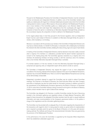 2014 Corporate Governance I 33
Report on Corporate Governance and the Company’s Ownership Structure
Pursuant to the Related-party Procedure, the Committee of Independent Directors must be comprised
of three non-executive and independent Directors. In addition, none of the Committee members may
qualify as a related party with regard to an individual related-party transaction about which the Committee
is being asked to render an opinion. When, based on the process defined in the Related-party Procedure,
one or more members of the Committee qualify as a related party or are otherwise related to the
counterparty in a way that could impair their independence from the counterparty with regard to the
transaction at hand, the opinion is rendered by an Alternative, Equivalent Oversight Entity, activated as
the circumstance requires, the composition of which is defined in the Related-party Procedure.
In this regard, please keep in mind that, pursuant to the Consob regulation, when an Independent
Expert must be used instead of Directors to establish an Alternative Oversight Entity, the opinion it
renders, while mandatory, is not binding.
Moreover, in accordance with the procedure, any member of the Committee of Independent Directors who
may have an interest, directly or on behalf of a third party, in a transaction with a related party must disclose
this interest to the other Committee members, detailing the nature, timing, origin and scope of said interest.
A meeting of the Committee of Independent Directors shall be deemed to have been validly convened
when a majority of its members is in attendance, provided that the absent member expressed his
consent to the meeting being held. The Committee approves resolutions by a majority vote of its
members, the abstaining members not being counted, or with the unanimous vote of its members,
when a two-member Alternative, Equivalent Oversight Entity is activated.
If a member abstains or if the two member of which the Alternative, Equivalent Oversight Entity is
comprised cast opposing votes, an independent expert will be asked to render an opinion.
The Committee of Independent Directors may request the support of one or more independent
consultants of its choosing, retained at the Company’s expense. In the case of Less Material Transactions,
expenses may not exceed 350,000 euros. There is no limit for Highly Material Transactions but cost may
not be demonstrably unreasonable.
Independent consultants retained to support the Committee may be invited to attend Committee
meetings. The Chairman of the Board of Directors, the Chief Executive Officer and other Company
executives or employees may also be invited merely for information purposes. In addition, pursuant to
the amendments to the Related-party Procedure approved by the Board of Directors on November
12, 2014, notice that a Committee meeting is being convened must be given to the Board of Statutory
Auditors, whose members have to right to attend those meetings.
The Committee may delegate to its Chairman or another Committee member the task of becoming
involved in the information gathering and negotiation phases of Highly Material Transactions. With
regard to these transactions, the delegated Committee members have the right to request additional
information and make recommendations to the Company’s governance bodies or to the parties in
charge of the negotiations and the information gathering process.
The Committee must be provided with an adequate flow of information regarding the characteristics of
the transactions with regard to which it is being asked to render an opinion before its implementation
and is required to promptly submit its opinion to the Board of Directors or to the party with decision-
making authority. The methods and timing of the abovementioned information flows are governed by
the provisions of the Related-party Procedure.
In the performance of its work, the Committee is supported by the Corporate Affairs Department,
which has established a dedicated support unit.
 