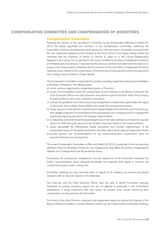 2014 Corporate Governance I 35
Report on Corporate Governance and the Company’s Ownership Structure
COMPENSATION COMMITTEE AND COMPENSATION OF DIRECTORS
Compensation Committee
Following the election of the new Board of Directors by the Shareholders’ Meeting on March 22,
2013, the Board appointed the members of the Compensation Committee, redefining the
Committee’s functions and attributions and making the rules that govern its activities consistent with
the new organization adopted by the Company at the end of 2012. In this regard, having verified and
confirmed that the conditions of Article 13, Section 3, Letter b), of the Consob Related-party
Regulation were being met, as specified in the section entitled “Committee of Independent Directors
and Related-party Transactions,” it decided that the previous condition that determined the decision to
assign to the Compensation Committee also the functions of the Committee of Independent Directors
regarding issues related to the compensation of Directors performing special functions and executives
with strategic responsibilities no longer applied.
The Compensation Committee is responsible for providing consulting support and making recommendations
to the Board of Directors in the following areas:
a) render opinions regarding the compensation policy of Directors;
b) submit recommendations about the compensation of the Chairman of the Board of Directors, the
Chief Executive Officer and other Directors who perform special functions within the Company
(including Directors who serve on Board Committees);
c) evaluate the guidelines and criteria concerning management’s compensation, specifically with regard
to executives with strategic responsibilities, and render the corresponding opinion;
d) render opinions on the definition of performance targets related to the short-term and medium/long-
term variable component, for those Directors who are awarded such a component and for management,
specifically regarding executives with strategic responsibilities;
e) consequently, verify that the performance targets have in fact been achieved and render the required
opinion for determining the amount of the variable component based on the results achieved;
f) assess periodically the effectiveness, overall consistency and concrete implementation of the
compensation policy for the parties mentioned in the letters above, benchmarking it against the market;
g) provide opinions and recommendations for any medium/long-term compensation plans for
executive Directors and management.
The current Compensation Committee, in office since March 22, 2013, is comprised of four non-executive
members: Paolo Di Benedetto (Chairman and independent), Gian Maria Gros-Pietro (independent),
Nathalie Tocci (independent) and Nicole Verdier-Naves.
Considering the professional competencies and the experience of the Committee members, the
Code’s recommendation about adequate knowledge and expertise with regard to financial and
compensation policy issues is being met.
Committee meetings are duly convened when a majority of its members are present and adopts
resolution with an absolute majority of the attendees.
The Chairman and the Chief Executive Officer have the right to attend Committee meetings
exclusively to provide consulting support but are not allowed to participate in the Committee’s
deliberations, it being understood that they cannot be present when issued concerning their
compensation are discussed by the Committee.
From time to time, other Directors, employees and independent experts, as well as the Chairman of the
Board of Statutory Auditors or another Statutory Auditor may be invited to attend Committee meetings.
 