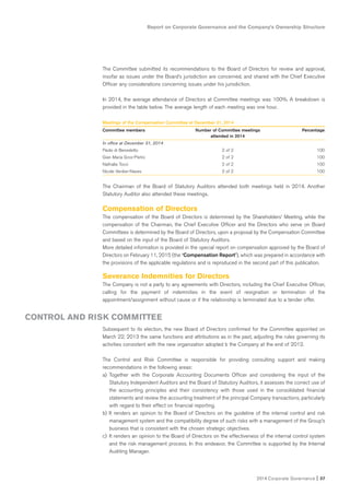 2014 Corporate Governance I 37
Report on Corporate Governance and the Company’s Ownership Structure
The Committee submitted its recommendations to the Board of Directors for review and approval,
insofar as issues under the Board’s jurisdiction are concerned, and shared with the Chief Executive
Officer any considerations concerning issues under his jurisdiction.
In 2014, the average attendance of Directors at Committee meetings was 100%. A breakdown is
provided in the table below. The average length of each meeting was one hour.
Meetings of the Compensation Committee at December 31, 2014
Committee members Number of Committee meetings Percentage
attended in 2014
In office at December 31, 2014
Paolo di Benedetto 2 of 2 100
Gian Maria Gros-Pietro 2 of 2 100
Nathalie Tocci 2 of 2 100
Nicole Verdier-Naves 2 of 2 100
The Chairman of the Board of Statutory Auditors attended both meetings held in 2014. Another
Statutory Auditor also attended these meetings.
Compensation of Directors
The compensation of the Board of Directors is determined by the Shareholders’ Meeting, while the
compensation of the Chairman, the Chief Executive Officer and the Directors who serve on Board
Committees is determined by the Board of Directors, upon a proposal by the Compensation Committee
and based on the input of the Board of Statutory Auditors.
More detailed information is provided in the special report on compensation approved by the Board of
Directors on February 11, 2015 (the “Compensation Report”), which was prepared in accordance with
the provisions of the applicable regulations and is reproduced in the second part of this publication.
Severance Indemnities for Directors
The Company is not a party to any agreements with Directors, including the Chief Executive Officer,
calling for the payment of indemnities in the event of resignation or termination of the
appointment/assignment without cause or if the relationship is terminated due to a tender offer.
Subsequent to its election, the new Board of Directors confirmed for the Committee appointed on
March 22, 2013 the same functions and attributions as in the past, adjusting the rules governing its
activities consistent with the new organization adopted b the Company at the end of 2012.
The Control and Risk Committee is responsible for providing consulting support and making
recommendations in the following areas:
a) Together with the Corporate Accounting Documents Officer and considering the input of the
Statutory Independent Auditors and the Board of Statutory Auditors, it assesses the correct use of
the accounting principles and their consistency with those used in the consolidated financial
statements and review the accounting treatment of the principal Company transactions, particularly
with regard to their effect on financial reporting.
b) It renders an opinion to the Board of Directors on the guideline of the internal control and risk
management system and the compatibility degree of such risks with a management of the Group’s
business that is consistent with the chosen strategic objectives.
c) It renders an opinion to the Board of Directors on the effectiveness of the internal control system
and the risk management process. In this endeavor, the Committee is supported by the Internal
Auditing Manager.
CONTROL AND RISK COMMITTEE
 