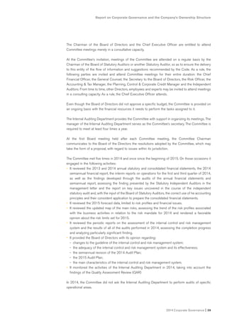 2014 Corporate Governance I 39
Report on Corporate Governance and the Company’s Ownership Structure
The Chairman of the Board of Directors and the Chief Executive Officer are entitled to attend
Committee meetings merely in a consultative capacity.
At the Committee’s invitation, meetings of the Committee are attended on a regular basis by the
Chairman of the Board of Statutory Auditors or another Statutory Auditor, so as to ensure the delivery
to this entity of the flow of information and suggestions recommended by the Code. As a rule, the
following parties are invited and attend Committee meetings for their entire duration: the Chief
Financial Officer, the General Counsel, the Secretary to the Board of Directors, the Risk Officer, the
Accounting & Tax Manager, the Planning, Control & Corporate Credit Manager and the Independent
Auditors. From time to time, other Directors, employees and experts may be invited to attend meetings
in a consulting capacity. As a rule, the Chief Executive Officer attends.
Even though the Board of Directors did not approve a specific budget, the Committee is provided on
an ongoing basis with the financial resources it needs to perform the tasks assigned to it.
The Internal Auditing Department provides the Committee with support in organizing its meetings. The
manager of the Internal Auditing Department serves as the Committee’s secretary. The Committee is
required to meet at least four times a year.
At the first Board meeting held after each Committee meeting, the Committee Chairman
communicates to the Board of the Directors the resolutions adopted by the Committee, which may
take the form of a proposal, with regard to issues within its jurisdiction.
The Committee met five times in 2014 and once since the beginning of 2015. On those occasions it
engaged in the following activities:
• It reviewed the 2013 and 2014 annual statutory and consolidated financial statements, the 2014
semiannual financial report, the interim reports on operations for the first and third quarter of 2014,
as well as the findings developed through the audits of the annual financial statements and
semiannual report, assessing the finding presented by the Statutory Independent Auditors in the
management letter and the report on key issues uncovered in the course of the independent
statutory audit and, with the input of the Board of Statutory Auditors, the correct use of he accounting
principles and their consistent application to prepare the consolidated financial statements.
• It reviewed the 2015 forecast data, limited to risk profiles and financial issues.
• It reviewed the updated map of the main risks, assessing the trend of the risk profiles associated
with the business activities in relation to the risk mandate for 2014 and rendered a favorable
opinion about the risk limits set for 2015.
• It reviewed the periodic reports on the assessment of the internal control and risk management
system and the results of all of the audits performed in 2014, assessing the completion progress
and analyzing particularly significant finding.
• It provided the Board of Directors with its opinion regarding:
- changes to the guideline of the internal control and risk management system;
- the adequacy of the internal control and risk management system and its effectiveness;
- the semiannual revision of the 2014 Audit Plan;
- the 2015 Audit Plan;
- the main characteristics of the internal control and risk management system.
• It monitored the activities of the Internal Auditing Department in 2014, taking into account the
findings of the Quality Assessment Review (QAR)
In 2014, the Committee did not ask the Internal Auditing Department to perform audits of specific
operational areas.
 