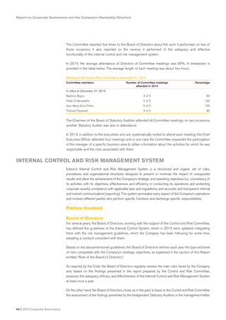 40 I 2014 Corporate Governance
The Committee reported five times to the Board of Directors about the work it performed; on two of
those occasions it also reported on the reviews it performed of the adequacy and effective
functionality of the internal control and risk management system.
In 2014, the average attendance of Directors at Committee meetings was 90%. A breakdown is
provided in the table below. The average length of each meeting was about two hours.
Meeting of the Control Risk Commitee at December 31, 2014
Committee members Number of Committee meetings Percentage
attended in 2014
In office at December 31, 2013
Beatrice Bigois 4 of 5 80
Paolo Di Benedetto 5 of 5 100
Gian Maria Gros-Pietro 5 of 5 100
Thomas Piquemal 4 of 5 80
The Chairman of the Board of Statutory Auditors attended all Committee meetings; on two occasions,
another Statutory Auditor was also in attendance.
In 2014, in addition to the executives who are systematically invited to attend each meeting, the Chief
Executive Officer attended four meetings and in one case the Committee requested the participation
of the manager of a specific business area to obtain information about the activities for which he was
responsible and the risks associated with them.
Edison’s Internal Control and Risk Management System is a structured and organic set of rules,
procedures and organizational structures designed to prevent or minimize the impact of unexpected
results and allow the achievement of the Company’s strategic and operating objectives (i.e., consistency of
its activities with its objectives, effectiveness and efficiency in conducting its operations and protecting
corporate assets), compliance with applicable laws and regulations, and accurate and transparent internal
and market communications (reporting). This system permeates every aspect of the Company’s operations
and involves different parties who perform specific functions and discharge specific responsibilities.
Parties Involved
Board of Directors
For several years, the Board of Directors, working with the support of the Control and Risk Committee,
has defined the guidelines of the Internal Control System, which in 2013 were updated, integrating
them with the risk management guidelines, which the Company has been following for some time,
adopting a conduct consistent with them.
Based on the abovementioned guidelines, the Board of Directors defines each year the type and level
of risks compatible with the Company’s strategic objectives, as explained in the section of this Report
entitled “Role of the Board of Directors.”
As required by the Code, the Board of Directors regularly reviews the main risks faced by the Company
and, based on the findings presented in the report prepared by the Control and Risk Committee,
assesses the adequacy, efficacy and effectiveness of the Internal Control and Risk Management System
at least once a year.
On the other hand, the Board of Directors chose, as in the past, to leave to the Control and Risk Committee
the assessment of the findings presented by the Independent Statutory Auditors in the management letter,
Report on Corporate Governance and the Company’s Ownership Structure
INTERNAL CONTROL AND RISK MANAGEMENT SYSTEM
 
