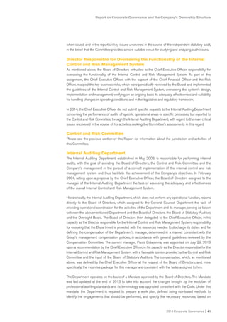 Report on Corporate Governance and the Company’s Ownership Structure
2014 Corporate Governance I 41
when issued, and in the report on key issues uncovered in the course of the independent statutory audit,
in the belief that the Committee provides a more suitable venue for studying and analyzing such issues.
Director Responsible for Overseeing the Functionality of the Internal
Control and Risk Management System
As mentioned above, the Board of Directors entrusted to the Chief Executive Officer responsibility for
overseeing the functionality of the Internal Control and Risk Management System. As part of this
assignment, the Chief Executive Officer, with the support of the Chief Financial Officer and the Risk
Officer, mapped the key business risks, which were periodically reviewed by the Board and implemented
the guidelines of the Internal Control and Risk Management System, overseeing the system’s design,
implementation and management, verifying on an ongoing basis its adequacy, effectiveness and suitability
for handling changes in operating conditions and in the legislative and regulatory framework.
In 2014, the Chief Executive Officer did not submit specific requests to the Internal Auditing Department
concerning the performance of audits of specific operational areas or specific processes, but reported to
the Control and Risk Committee, through the Internal Auditing Department, with regard to the main critical
issues uncovered in the course of his activities seeking the Committee’s assessments in this regard.
Control and Risk Committee
Please see the previous section of this Report for information about the jurisdiction and activities of
this Committee.
Internal Auditing Department
The Internal Auditing Department, established in May 2003, is responsible for performing internal
audits, with the goal of assisting the Board of Directors, the Control and Risk Committee and the
Company’s management in the pursuit of a correct implementation of the internal control and risk
management system and thus facilitate the achievement of the Company’s objectives. In February
2004, acting upon a proposal by the Chief Executive Officer, the Board of Directors assigned to the
manager of the Internal Auditing Department the task of assessing the adequacy and effectiveness
of the overall Internal Control and Risk Management System.
Hierarchically, the Internal Auditing Department, which does not perform any operational function, reports
directly to the Board of Directors, which assigned to the General Counsel Department the task of
providing operational coordination for the activities of the Department and its manager, serving as liaison
between the abovementioned Department and the Board of Directors, the Board of Statutory Auditors
and the Oversight Board. The Board of Directors then delegated to the Chief Executive Officer, in his
capacity as the Director responsible for the Internal Control and Risk Management System, responsibility
for ensuring that the Department is provided with the resources needed to discharge its duties and for
defining the compensation of the Department’s manager, determined in a manner consistent with the
Group’s management compensation policies, in accordance with general guidelines reviewed by the
Compensation Committee. The current manager, Paolo Colapenna, was appointed on July 29, 2013
upon a recommendation by the Chief Executive Officer, in his capacity as the Director responsible for the
Internal Control and Risk Management System, with a favorable opinion provided by the Control and Risk
Committee and the input of the Board of Statutory Auditors. The compensation, which, as mentioned
above, was defined by the Chief Executive Officer at the request of the Board of Directors, and, more
specifically, the incentive package for this manager are consistent with the tasks assigned to him.
The Department operates on the basis of a Mandate approved by the Board of Directors. The Mandate
was last updated at the end of 2013 to take into account the changes brought by the evolution of
professional auditing standards and its terminology was upgraded consistent with the Code. Under this
mandate. the Department is required to prepare a work plan, defined using risk-based methods to
identify the engagements that should be performed, and specify the necessary resources, based on
 