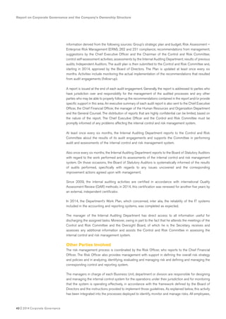 Report on Corporate Governance and the Company’s Ownership Structure
42 I 2014 Corporate Governance
information derived from the following sources: Group’s strategic plan and budget; Risk Assessment –
Enterprise Risk Management (ERM); 262 and 231 compliance; recommendations from management;
suggestions by the Chief Executive Officer and the Chairman of the Control and Risk Committee;
control self-assessment activities; assessments by the Internal Auditing Department; results of previous
audits; Independent Auditors. The audit plan is then submitted to the Control and Risk Committee and,
starting in 2014, approved by the Board of Directors. The Plan is updated at least once every six
months. Activities include monitoring the actual implementation of the recommendations that resulted
from audit engagements (follow-up).
A report is issued at the end of each audit engagement. Generally, the report is addressed to parties who
have jurisdiction over and responsibility for the management of the audited processes and any other
parties who may be able to properly follow-up the recommendations contained in the report and/or provide
specific support in this area. An executive summary of each audit report is also sent to the Chief Executive
Officer, the Chief Financial Officer, the manager of the Human Resources and Organization Department
and the General Counsel. The distribution of reports that are highly confidential can be limited, based on
the nature of the report. The Chief Executive Officer and the Control and Risk Committee must be
promptly informed of any problems affecting the internal control and risk management system.
At least once every six months, the Internal Auditing Department reports to the Control and Risk
Committee about the results of its audit engagements and supports the Committee in performing
audit and assessments of the internal control and risk management system.
Also once every six months, the Internal Auditing Department reports to the Board of Statutory Auditors
with regard to the work performed and its assessments of the internal control and risk management
system. On those occasions, the Board of Statutory Auditors is systematically informed of the results
of audits performed, specifically with regards to any issues uncovered and the corresponding
improvement actions agreed upon with management.
Since 2009, the internal auditing activities are certified in accordance with international Quality
Assessment Review (QAR) methods; in 2014, this certification was renewed for another five years by
an external, independent certificator.
In 2014, the Department’s Work Plan, which concerned, inter alia, the reliability of the IT systems
included in the accounting and reporting systems, was completed as expected.
The manager of the Internal Auditing Department has direct access to all information useful for
discharging the assigned tasks. Moreover, owing in part to the fact that he attends the meetings of the
Control and Risk Committee and the Oversight Board, of which he is the Secretary, receives and
assesses any additional information and assists the Control and Risk Committee in assessing the
internal control and risk management system.
Other Parties Involved
The risk management process is coordinated by the Risk Officer, who reports to the Chief Financial
Officer. The Risk Officer also provides management with support in defining the overall risk strategy
and policies and in analyzing, identifying, evaluating and managing risk and defining and managing the
corresponding control and reporting system.
The managers in charge of each Business Unit, department or division are responsible for designing
and managing the internal control system for the operations under their jurisdiction and for monitoring
that the system is operating effectively, in accordance with the framework defined by the Board of
Directors and the instructions provided to implement those guidelines. As explained below, this activity
has been integrated into the processes deployed to identify, monitor and manage risks. All employees,
 