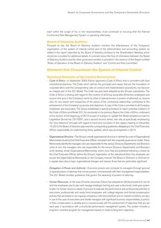 Report on Corporate Governance and the Company’s Ownership Structure
2014 Corporate Governance I 43
each within the scope of his or her responsibilities, must contribute to ensuring that the Internal
Control and Risk Management System is operating effectively.
Board of Statutory Auditors
Pursuant to law, the Board of Statutory Auditors monitors the effectiveness of the Company’s
organization, of the system of internal control and of the administrative and accounting system, as
stated in the report submitted by the Board of Statutory Auditors to the Shareholders’ Meeting, which
should be consulted for additional details. A comment about the flow of information between the Board
of Statutory Auditors and the other governance entities is provided in the sections of this Report entitled
“Rules of Operation of the Board of Statutory Auditors” and “Control and Risk Committee.”
Elements that Characterize the System of Internal Control
Structural Elements of the Control Environment
• Code of Ethics - In September 2003, Edison approved a Code of Ethics that is consistent with best
international practices. The Code, which defines the principles and values that are the foundation of
corporate ethics and the corresponding rules of conduct and implementation procedures, has become
an integral part of the 231 Model. The Code has also been adopted by the Group’s subsidiaries. The
Code of Ethics is binding with regard to the conduct of all Group associates (Directors, employees and
anyone who acts in the Company’s name by virtue of special proxies or powers of attorney), i.e., anyone
who, for any reason and irrespective of the nature of the contractual relationship, contributes to the
achievement of the Company’s purposes and objectives. A copy of the Code is provided to all Company
employees and associates. The Group established a special procedure to report potential violations of
the Code of Ethics and Model 231. As mentioned in the previous Report, the Code of Ethics underwent
a first revision at the beginning of 2013, as part of a project to update the Model adopted pursuant to
Legislative Decree No. 231/2001, and a second revision aimed, inter alia, at specifically emphasizing
the “zero tolerance” principle with regard to fraud and corruption. In this regard, meeting on December
13, 2013, the Board of Directors approved the corresponding guidelines, delegating to the Chief Executive
Officer responsibility for implementing these updates, which was accomplished in 2014.
• Organizational Structure - The Group’s overall organizational structure is defined by a set of Organizational
Memoranda issued by the Chief Executive Officer consistent with the corporate governance model. These
Memoranda identify the managers who are responsible for the various Divisions, Departments and Business
Units. In turn, the managers who are responsible for the various Divisions, Departments and Business
Units develop similar Organizational Memoranda, which, once they are published following a review by
the Chief Executive Officer, define the Group’s organization at the operational level. Any employee can
access the Organizational Memoranda on the Company intranet. The Board of Directors is informed on
a regular basis about major organizational changes and reviews those that are particularly significant.
• Delegation of Power and Authority - Executive powers are conveyed to managers through general
or special powers of attorney that convey powers commensurate with their management responsibilities.
The 231 Model includes guidelines that govern the awarding of powers of attorney.
• Human Resources - In the area of human resources, Edison has adopted an official procedure to recruit
and hire employees and to plan and manage employee training and uses a structured, multi-year system
to plan for human resource needs. A process to evaluate the performance and professional potential of
executives, professionals and newly hired employees with college degrees and formal compensation
policies that are based on an ongoing comparison with best practices and on market conditions are also
in use. In the case of executives and middle managers with significant business responsibilities, a portion
of their compensation is variable and is commensurate with the achievement of objectives that are set
each year in accordance with a structured performance management system. This system includes a
long-term incentive program for management based on medium/long-term objectives.
 