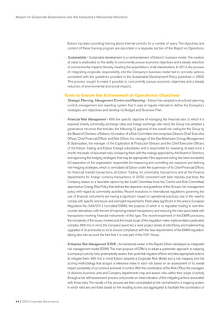 Report on Corporate Governance and the Company’s Ownership Structure
44 I 2014 Corporate Governance
Edison has been providing training about internal controls for a number of years. The objectives and
content of these training program are described in a separate section of the Report on Operations.
• Sustainability - Sustainable development is a central element of Edison’s business model. The creation
of value is predicated on the ability to concurrently pursue economic objectives and a steady reduction
of environmental impacts, thereby meeting the expectations of all stakeholders. In 2014, the process
of integrating corporate responsibility into the Company’s business model led to concrete actions,
consistent with the guidelines provided in the Sustainable Development Policy published in 2009.
This process sought to make it possible to concurrently pursue economic objectives and a steady
reduction of environmental and social impacts.
Tools to Ensure the Achievement of Operational Objectives
• Strategic Planning, Management Control and Reporting - Edison has adopted a structured planning,
control, management and reporting system that it uses at regular intervals to define the Company’s
strategies and objectives and develop its Budget and Business Plan.
• Financial Risk Management - With the specific objective of managing the financial risks to which it is
exposed (mainly commodity, exchange rates and foreign exchange rate risks), the Group has adopted a
governance structure that includes the following: (i) approval of the overall risk ceiling for the Group by
the Board of Directors of Edison; (ii) creation of a Risk Committee that comprises Edison’s Chief Executive
Officer, Chief Financial Officer and Risk Officer, the manager of the Gas Midstream Energy Management
& Optimization, the manager of the Exploration & Production Division and the Chief Executive Officers
of the Edison Trading and Edison Energia subsidiaries and is responsible for reviewing, at least once a
month, the levels of assumed risks, comparing them with the ceilings approved by the Board of Directors,
and approving the hedging strategies that may be appropriate if the approved ceiling has been exceeded;
(iii) separation of the organization responsible for measuring and controlling risk exposure and defining
risk-hedging strategies, which is centralized at Edison under the supervision of its Chief Financial Officer,
for financial market transactions, at Edison Trading for commodity transactions and at the Finance
departments for foreign currency transactions. In 2006, consistent with best industry practices, the
Company, based on a favorable opinion by the Audit Committee (now the Control and Risk Committee)
approved an Energy Risk Policy that defines the objectives and guidelines of the Group’s risk management
policy with regard to commodity activities. Recent evolutions in international regulations governing the
use of financial instruments are having a significant impact on operational practices, due to the need to
comply with specific disclosure and oversight requirements. Particularly significant in this area is European
Regulation No. 648/2012 (so-called EMIR), the purpose of which is to regulated trading in over-the-
counter derivatives, with the aim of improving market transparency and reducing the risks associated with
transactions involving financial instruments of this type. The recent enactment of the EMIR provisions,
the complexity of the issues involved and the broad scope of the regulation make implementation particularly
complex. With this in mind, the Company launched a work project aimed at identifying and implementing
upgrades of its processes so as to ensure compliance with the new requirements of the EMIR regulation,
taking also into account the fact that it is now part of the EDF Group.
• Enterprise Risk Management (ERM) - As mentioned earlier in this Report, Edison developed an integrated
risk management model (ERM). The main purpose of ERM is to adopt a systematic approach to mapping
a company’s priority risks, preemptively assess their potential negative effects and take appropriate actions
to mitigate them. With this in mind, Edison adopted a Corporate Risk Model and a risk mapping and risk
scoring methodology that assigns a relevance index to each risk based on an assessment of its overall
impact, probability of occurrence and level of control. With the coordination of the Risk Office, the managers
of divisions, business units and Company departments map and assess risks within their scope of activity
through a risk self-assessment process and provide an initial indication of the mitigating actions associated
with those risks. The results of this process are then consolidated at the central level in a mapping system
in which risks are prioritized based on the resulting scores and aggregated to facilitate the coordination of
 