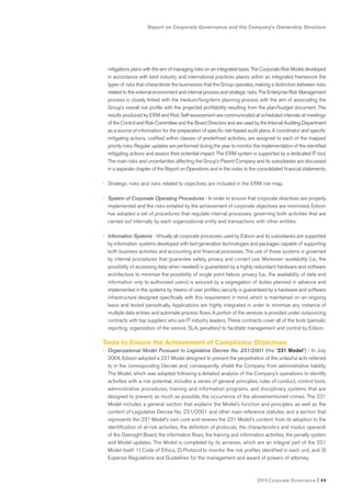 Report on Corporate Governance and the Company’s Ownership Structure
2014 Corporate Governance I 45
mitigations plans with the aim of managing risks on an integrated basis. The Corporate Risk Model, developed
in accordance with best industry and international practices places within an integrated framework the
types of risks that characterize the businesses that the Group operates, making a distinction between risks
related to the external environment and internal process and strategic risks. The Enterprise Risk Management
process is closely linked with the medium/long-term planning process with the aim of associating the
Group’s overall risk profile with the projected profitability resulting from the plan/budget document. The
results produced by ERM and Risk Self-assessment are communicated at scheduled intervals at meetings
of the Control and Risk Committee and the Board Directors and are used by the Internal Auditing Department
as a source of information for the preparation of specific risk-based audit plans. A coordinator and specific
mitigating actions, codified within classes of predefined activities, are assigned to each of the mapped
priority risks. Regular updates are performed during the year to monitor the implementation of the identified
mitigating actions and assess their potential impact. The ERM system is supported by a dedicated IT tool.
The main risks and uncertainties affecting the Group’s Parent Company and its subsidiaries are discussed
in a separate chapter of the Report on Operations and in the notes to the consolidated financial statements.
• Strategic risks and risks related to objectives are included in the ERM risk map.
• System of Corporate Operating Procedures - In order to ensure that corporate directives are properly
implemented and the risks entailed by the achievement of corporate objectives are minimized, Edison
has adopted a set of procedures that regulate internal processes, governing both activities that are
carried out internally by each organizational entity and transactions with other entities.
• Information Systems - Virtually all corporate processes used by Edison and its subsidiaries are supported
by information systems developed with last-generation technologies and packages capable of supporting
both business activities and accounting and financial processes. The use of these systems is governed
by internal procedures that guarantee safety, privacy and correct use. Moreover: availability (i.e., the
possibility of accessing data when needed) is guaranteed by a highly redundant hardware and software
architecture to minimize the possibility of single point failure; privacy (i.e., the availability of data and
information only to authorized users) is assured by a segregation of duties planned in advance and
implemented in the systems by means of user profiles; security is guaranteed by a hardware and software
infrastructure designed specifically with this requirement in mind, which is maintained on an ongoing
basis and tested periodically. Applications are highly integrated in order to minimize any instance of
multiple data entries and automate process flows. A portion of the services is provided under outsourcing
contracts with top suppliers who are IT industry leaders. These contracts cover all of the tools (periodic
reporting, organization of the service, SLA, penalties) to facilitate management and control by Edison.
Tools to Ensure the Achievement of Compliance Objectives
• Organizational Model Pursuant to Legislative Decree No. 231/2001 (the “231 Model”) - In July
2004, Edison adopted a 231 Model designed to prevent the perpetration of the unlawful acts referred
to in the corresponding Decree and, consequently, shield the Company from administrative liability.
The Model, which was adopted following a detailed analysis of the Company’s operations to identify
activities with a risk potential, includes a series of general principles, rules of conduct, control tools,
administrative procedures, training and information programs, and disciplinary systems that are
designed to prevent, as much as possible, the occurrence of the abovementioned crimes. The 231
Model includes a general section that explains the Model’s function and principles, as well as the
content of Legislative Decree No. 231/2001 and other main reference statutes, and a section that
represents the 231 Model’s own core and reviews the 231 Model’s content: from its adoption to the
identification of at-risk activities, the definition of protocols, the characteristics and modus operandi
of the Oversight Board, the information flows, the training and information activities, the penalty system
and Model updates. The Model is completed by its annexes, which are an integral part of the 231
Model itself: 1) Code of Ethics, 2) Protocol to monitor the risk profiles identified in each unit, and 3)
Expense Regulations and Guidelines for the management and award of powers of attorney.
 