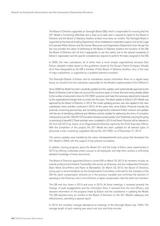 Report on Corporate Governance and the Company’s Ownership Structure
46 I 2014 Corporate Governance
The Board of Directors appointed an Oversight Board (OB), which is responsible for ensuring that the
231 Model is functioning effectively and is kept up to date, and is required to report to the Board of
Directors and the Board of Statutory Auditors at least once every six months. The Oversight Board is
supported by the Internal Auditing Department, which established a dedicated support unit, by the Legal
& Corporate Affairs Division and the Human Resources and Organization Department. Even though the
law now provides the option of attributing to the Board of Statutory Auditors the functions of the OB,
the Board of Directors did not find it appropriate to use this option, due to the special complexity of
Edison’s organization and the specific competencies required to perform the tasks assigned to the OB.
In 2005, the main subsidiaries, all of which have a much simpler organizational structure than
Edison, adopted models based on the guidelines issued by the Group’s Parent Company. Virtually
all of them designated as the OB a member of their Board of Statutory Auditors, who, in the case
of major subsidiaries, is supported by a qualified external consultant.
The Oversight Boards of Edison and its subsidiaries receive information flows on a regular basis
(every six months) from the individuals responsible for the Model’s implementation (“Unit Officers”).
Since 2008, the Model has been constantly updated and the updates were systematically approved by the
Board of Directors, both to take into account the numerous types of crimes that were being steadily added
to the number of presumed crimes for 231/2001 purposes and make the necessary adjustments required
by the organizational changes that occurred over the years. The latest update to Edison’s 231 Model was
approved by the Board of Directors in 2013. The model updating process was also applied to the main
subsidiaries; these activities continued in 2014. At the same time, some Edison Protocols (namely the
protocols concerning sponsorships and consulting assignments) underwent further revisions and updates
with the aim of identifying additional and effective controls suitable for addressing the forms of corruption
introduced by Law No. 190/2012 (“Corruption between private parties” and “Unlawfully inducing the giving
or promising of benefits”). These activities were completed in 2014 and these Protocols will be released in
the first half 2015 by means of an Organizational Directive signed by the Chief Executive Officer.
With the completion of this project, the 231 Model has been updated for all relevant types of
presumed crimes covered by Legislative Decree No. 231/2001 as of December 31, 2014.
The various updates were handled by the same interdepartmental work group that developed the
231 Model in 2004, with the support of top external consultants.
In addition, training programs about the Model 231 and the Code of Ethics were implemented in
2014 by offering multimedia online courses to all employees and help them achieve a sufficiently
detailed knowledge of those documents.
The Board of Directors appointed Edison’s current OB on March 22, 2013. Its members include: an
outside professional (Umberto Tracanella), who serves as Chairman, and two independent Directors
(Gian Maria Gros-Pietro and Paolo di Benedetto). On March 22, 2013, the Board of Directors,
acting upon a recommendation by the Compensation Committee, confirmed for the members of the
OB the same compensation amounts as in the previous mandate and confirmed the decision of
awarding to the Chairman, who is not a Director, a higher compensation than the other two members.
The OB met four times in 2014 and once in 2015. At those meetings, it reviewed primarily the
findings of audit engagements and the information flows it received from the Unit Officers, and
received information on the progress made by Edison and the subsidiaries in updating the Model.
The OB reported every six months to the Board of Directors on the 231 Model’s adequacy and
effectiveness, submitting a special report.
In 2014, the members’ average attendance at meetings of the Oversight Board was 100%. The
average length of each meeting was about one hour and thirty minutes.
 