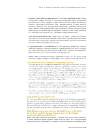 Report on Corporate Governance and the Company’s Ownership Structure
2014 Corporate Governance I 47
• Accounting Control Model pursuant to Law 262/2005 concerning financial disclosures - Following
the enactment of Law No. 262/2005 on the protection of investments, Edison upgraded, when
appropriate, the accounting procedures it uses to prepare financial disclosures and defined the
governance rules for the accounting control model it developed, as well as the rules to manage on
an ongoing basis regular audits and certifications of the adequacy and effective operation of the
model it developed and assign responsibilities within its organization. Additional information is provided
in the section of this Report entitled “Risk Management and Internal Control System in Relation to
the Financial Disclosure Process and the Corporate Accounting Documents Officer.”
• Safety, Environmental Protection and Quality - Edison has adopted a system of procedures and
organizational structures specifically designed to manage data security issues (including those related
to compliance with privacy statutes), the protection of the environment, the safety of its facilities and
employees, and the quality of the services it provides.
• Compliance with Other Laws and Regulations - The task of monitoring changes in and compliance
with laws and regulations has been assigned to the Legal a& Corporate Affairs Division (for general
legal and corporate issues) and to the Institutional and Regulatory & Institutional Affairs/International
Power Development Division (for issues related to industry regulations).
• Antitrust Code - To supplement the compliance requirements of Code of Ethics, the Company adopted
an Antitrust Code that sets forth rules of conduct that must be followed to comply with antitrust laws.
Tools to Ensure the Achievement of Reporting Objectives
• Accounting Reports and Annual Financial Statements - The preparation of accounting reports and
annual statutory and consolidated financial statements is governed by the Manual of the Group’s
Accounting Principles and by additional administrative and accounting procedures, which were updated
and upgraded over time to comply with the requirements of Law No. 262/2005, as explained in the
section of this Report entitled “Risk Management and Internal Control System in Relation to the
Financial Disclosure Process and the Corporate Accounting Documents Officer.” . The Company also
adopted a fast closing procedure to optimize the preparation of periodic accounting and managerial
reports and move forward the financial statement approval dates.
• Insider Information - Edison has adopted for some time a procedure for the internal handling and
external communication of insider information, which is an integral part of the 231 Model. An overview
of this procedure is provided in the section of this Report entitled “Treatment of Corporate Information.”
• Internal Communications - Edison has adopted an internal communications system that facilitates
and encourages the exchange of information within the Company and the Group.
Tools to Monitor Internal Controls
The effectiveness of the control tools outlined above is monitored directly by corporate managers, each in
the area under his or her jurisdiction, and, independently, by Edison’s Internal Auditing Department, which
carries out risk-based auditing and assessment activities. The findings of each audit are submitted to the
Chief Executive Officer and the Company’s managers and are presented on a regular basis to the Control
and Risk Committee, which, in turn, reports to the Board of Directors and the Board of Statutory Auditors.
Risk Management and Internal Control System in Relation
to the Financial Disclosure Process and the Corporate
Accounting Documents Officer
Edison, being aware that financial reporting plays a central role in the construction and maintenance
of positive relationships between companies and the parties they interact with, contributing, together
with positive business performances to the creation of value for shareholders, developed an internal
 