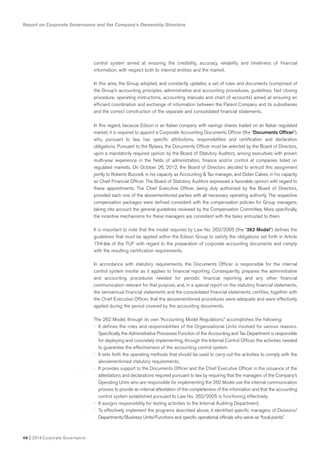 Report on Corporate Governance and the Company’s Ownership Structure
48 I 2014 Corporate Governance
control system aimed at ensuring the credibility, accuracy, reliability and timeliness of financial
information, with respect both to internal entities and the market.
In this area, the Group adopted, and constantly updates, a set of rules and documents (comprised of
the Group’s accounting principles, administrative and accounting procedures, guidelines, fast closing
procedure, operating instructions, accounting manuals and chart of accounts) aimed at ensuring an
efficient coordination and exchange of information between the Parent Company and its subsidiaries
and the correct construction of the separate and consolidated financial statements.
In this regard, because Edison is an Italian company with savings shares traded on an Italian regulated
market, it is required to appoint a Corporate Accounting Documents Officer (the “Documents Officer”),
who, pursuant to law, has specific attributions, responsibilities and certification and declaration
obligations. Pursuant to the Bylaws, the Documents Officer must be selected by the Board of Directors,
upon a mandatorily required opinion by the Board of Statutory Auditors, among executives with proven
multi-year experience in the fields of administration, finance and/or control at companies listed on
regulated markets. On October 26, 2012, the Board of Directors decided to entrust this assignment
jointly to Roberto Buccelli, in his capacity as Accounting & Tax manager, and Didier Calvez, in his capacity
as Chief Financial Officer. The Board of Statutory Auditors expressed a favorable opinion with regard to
these appointments. The Chief Executive Officer, being duly authorized by the Board of Directors,
provided each one of the abovementioned parties with all necessary operating authority. The respective
compensation packages were defined consistent with the compensation policies for Group managers,
taking into account the general guidelines reviewed by the Compensation Committee. More specifically,
the incentive mechanisms for these managers are consistent with the tasks entrusted to them.
It is important to note that the model required by Law No. 262/2005 (the “262 Model”) defines the
guidelines that must be applied within the Edison Group to satisfy the obligations set forth in Article
154-bis of the TUF with regard to the preparation of corporate accounting documents and comply
with the resulting certification requirements.
In accordance with statutory requirements, the Documents Officer is responsible for the internal
control system insofar as it applies to financial reporting. Consequently, prepares the administrative
and accounting procedures needed for periodic financial reporting and any other financial
communication relevant for that purpose, and, in a special report on the statutory financial statements,
the semiannual financial statements and the consolidated financial statements, certifies, together with
the Chief Executive Officer, that the abovementioned procedures were adequate and were effectively
applied during the period covered by the accounting documents.
The 262 Model, through its own “Accounting Model Regulations,” accomplishes the following:
• It defines the roles and responsibilities of the Organizational Units involved for various reasons.
Specifically, the Administrative Processes Function of the Accounting and Tax Department is responsible
for deploying and concretely implementing, through the Internal Control Officer, the activities needed
to guarantee the effectiveness of the accounting control system.
• It sets forth the operating methods that should be used to carry out the activities to comply with the
abovementioned statutory requirements;
• It provides support to the Documents Officer and the Chief Executive Officer in the issuance of the
attestations and declarations required pursuant to law by requiring that the managers of the Company’s
Operating Units who are responsible for implementing the 262 Model use the internal communication
process to provide an internal attestation of the completeness of the information and that the accounting
control system established pursuant to Law No. 262/2005 is functioning effectively;
• It assigns responsibility for testing activities to the Internal Auditing Department;
• To effectively implement the programs described above, it identified specific managers of Divisions/
Departments/Business Units/Functions and specific operational officials who serve as “focal points.”
 