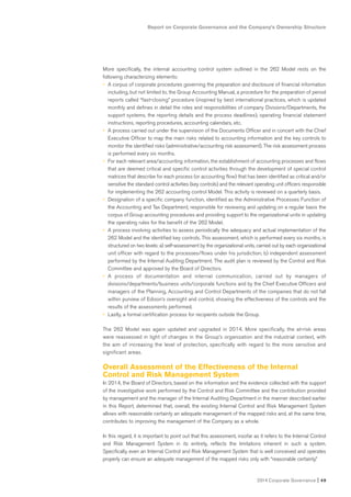 Report on Corporate Governance and the Company’s Ownership Structure
2014 Corporate Governance I 49
More specifically, the internal accounting control system outlined in the 262 Model rests on the
following characterizing elements:
• A corpus of corporate procedures governing the preparation and disclosure of financial information
including, but not limited to, the Group Accounting Manual, a procedure for the preparation of period
reports called “fast-closing” procedure (inspired by best international practices, which is updated
monthly and defines in detail the roles and responsibilities of company Divisions/Departments, the
support systems, the reporting details and the process deadlines), operating financial statement
instructions, reporting procedures, accounting calendars, etc.
• A process carried out under the supervision of the Documents Officer and in concert with the Chief
Executive Officer to map the main risks related to accounting information and the key controls to
monitor the identified risks (administrative/accounting risk assessment). The risk assessment process
is performed every six months.
• For each relevant area/accounting information, the establishment of accounting processes and flows
that are deemed critical and specific control activities through the development of special control
matrices that describe for each process (or accounting flow) that has been identified as critical and/or
sensitive the standard control activities (key controls) and the relevant operating unit officers responsible
for implementing the 262 accounting control Model. This activity is reviewed on a quarterly basis.
• Designation of a specific company function, identified as the Administrative Processes Function of
the Accounting and Tax Department, responsible for reviewing and updating on a regular basis the
corpus of Group accounting procedures and providing support to the organizational units in updating
the operating rules for the benefit of the 262 Model.
• A process involving activities to assess periodically the adequacy and actual implementation of the
262 Model and the identified key controls. This assessment, which is performed every six months, is
structured on two levels: a) self-assessment by the organizational units, carried out by each organizational
unit officer with regard to the processes/flows under his jurisdiction; b) independent assessment
performed by the Internal Auditing Department. The audit plan is reviewed by the Control and Risk
Committee and approved by the Board of Directors.
• A process of documentation and internal communication, carried out by managers of
divisions/departments/business units/corporate functions and by the Chief Executive Officers and
managers of the Planning, Accounting and Control Departments of the companies that do not fall
within purview of Edison’s oversight and control, showing the effectiveness of the controls and the
results of the assessments performed.
• Lastly, a formal certification process for recipients outside the Group.
The 262 Model was again updated and upgraded in 2014. More specifically, the at-risk areas
were reassessed in light of changes in the Group’s organization and the industrial context, with
the aim of increasing the level of protection, specifically with regard to the more sensitive and
significant areas.
Overall Assessment of the Effectiveness of the Internal
Control and Risk Management System
In 2014, the Board of Directors, based on the information and the evidence collected with the support
of the investigative work performed by the Control and Risk Committee and the contribution provided
by management and the manager of the Internal Auditing Department in the manner described earlier
in this Report, determined that, overall, the existing Internal Control and Risk Management System
allows with reasonable certainty an adequate management of the mapped risks and, at the same time,
contributes to improving the management of the Company as a whole.
In this regard, it is important to point out that this assessment, insofar as it refers to the Internal Control
and Risk Management System in its entirety, reflects the limitations inherent in such a system.
Specifically, even an Internal Control and Risk Management System that is well conceived and operates
properly can ensure an adequate management of the mapped risks only with “reasonable certainty.”
 