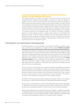 Report on Corporate Governance and the Company’s Ownership Structure
50 I 2014 Corporate Governance
Coordination Among the Parties Involved with the Internal
Control and Risk Management System
The Company identified the activities of the parties involved with the internal control and risk
management system, specifying concrete modalities to coordinate and make more efficient the
activities of each one of them. As mentioned earlier in this Report, the Chairman of the Board of
Statutory Auditors and another Statutory Auditor, as well as several managers more directly involved
in the management of business risks and the Chief Executive Officer, also as officer in charge of the
internal control and risk management system, regularly attend the meetings of the Internal Control
and Risk Committee. The Control and Risk Committee reports to the Board of Directors at least
twice a year on its activities and, with the support of the Internal Auditing Manager, on the adequacy
of the internal control and risk management system. The Chairman of the Board of Statutory
Auditors and another Statutory Auditor also regularly attend meeting of the Oversight Board.
Moreover, the Board of Statutory Auditors periodically meets with the Documents Officer, the
Independent Auditors and the various Company functions involved in the processes and procedures
that specifically require verification by the Board of Statutory Auditors, including those concerning
the internal control and risk management system.
The Board of Directors, upon a recommendation by the Chief Executive Officer, has adopted for some
time a procedure for the management of corporate information called “Procedure for Internal
Management and External Communication of Documents and Information Concerning Edison,”
which applies to information of a confidential nature and, more specifically, insider information (including
both insider information “in process” and those for which a market communication obligation already
exists). In this regard, please note the, even though only its savings shares continue to be publicly
traded, Edison is still required to comply with the rules concerning market abuse, as they apply to the
treatment of insider information. This procedure, which was subsumed into a protocol (the “Insider
Information Protocol”) that is an integral part of the 231 Model, was updated over time in order to
make it more responsive to changes in statutory requirements introduced by the inclusion into the
Italian legal system of EU regulations on market abuse and to address certain operating needs that
arose in the course of its implementation.
One of the functions of this procedure was to specify the functions, responsibilities and operating
procedures that apply to the management of confidential and insider information, taking into account
how this information should be verified and, when required, how data should be entered in the Insider
Register; the treatment, internal circulation and communication to outsiders (when certain conditions
are met) of insider information; and the communication of insider information to the market in
accordance with the deadlines and methods set forth in the applicable regulations.
All members of the corporate governance bodies, employees and associates of Edison and its subsidiaries
who have access to insider information are required to comply with the abovementioned procedure.
Insofar as roles and responsibilities are concerned, Senior Management has Group-wide responsibility
for distributing to the market press releases that contain insider information and for activating the
procedure used to embargo the disclosure of insider information to the market, when applicable.
Heads of divisions, departments and corporate functions, as well as managers of subsidiaries are responsible
for identifying the existence of insider information and implementing all security measures required to ensure
that insider information or otherwise confidential information is treated confidentially and segregated, limiting
its circulation only to those parties who need access to it to perform their job or assignment.
TREATMENT OF CORPORATE INFORMATION
 