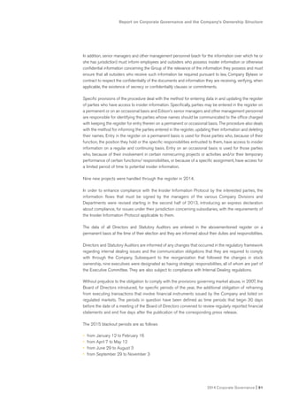 Report on Corporate Governance and the Company’s Ownership Structure
2014 Corporate Governance I 51
In addition, senior managers and other management personnel (each for the information over which he or
she has jurisdiction) must inform employees and outsiders who possess insider information or otherwise
confidential information concerning the Group of the relevance of the information they possess and must
ensure that all outsiders who receive such information be required pursuant to law, Company Bylaws or
contract to respect the confidentiality of the documents and information they are receiving, verifying, when
applicable, the existence of secrecy or confidentiality clauses or commitments.
Specific provisions of the procedure deal with the method for entering data in and updating the register
of parties who have access to insider information. Specifically, parties may be entered in the register on
a permanent or on an occasional basis and Edison’s senior managers and other management personnel
are responsible for identifying the parties whose names should be communicated to the office charged
with keeping the register for entry therein on a permanent or occasional basis. The procedure also deals
with the method for informing the parties entered in the register, updating their information and deleting
their names. Entry in the register on a permanent basis is used for those parties who, because of their
function, the position they hold or the specific responsibilities entrusted to them, have access to insider
information on a regular and continuing basis. Entry on an occasional basis is used for those parties
who, because of their involvement in certain nonrecurring projects or activities and/or their temporary
performance of certain functions/ responsibilities, or because of a specific assignment, have access for
a limited period of time to potential insider information.
Nine new projects were handled through the register in 2014.
In order to enhance compliance with the Insider Information Protocol by the interested parties, the
information flows that must be signed by the managers of the various Company Divisions and
Departments were revised starting in the second half of 2013, introducing an express declaration
about compliance, for issues under their jurisdiction concerning subsidiaries, with the requirements of
the Insider Information Protocol applicable to them.
The data of all Directors and Statutory Auditors are entered in the abovementioned register on a
permanent basis at the time of their election and they are informed about their duties and responsibilities.
Directors and Statutory Auditors are informed of any changes that occurred in the regulatory framework
regarding internal dealing issues and the communication obligations that they are required to comply
with through the Company. Subsequent to the reorganization that followed the changes in stock
ownership, nine executives were designated as having strategic responsibilities, all of whom are part of
the Executive Committee. They are also subject to compliance with Internal Dealing regulations.
Without prejudice to the obligation to comply with the provisions governing market abuse, in 2007, the
Board of Directors introduced, for specific periods of the year, the additional obligation of refraining
from executing transactions that involve financiaI instruments issued by the Company and listed on
regulated markets. The periods in question have been defined as time periods that begin 30 days
before the date of a meeting of the Board of Directors convened to review regularly reported financial
statements and end five days after the publication of the corresponding press release.
The 2015 blackout periods are as follows
• from January 12 to February 16
• from April 7 to May 12
• from June 29 to August 3
• from September 29 to November 3
 