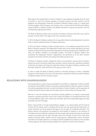 Report on Corporate Governance and the Company’s Ownership Structure
2014 Corporate Governance I 55
With regard to the implementation of specific initiatives to gain adequate knowledge about the areas
of business in which the Company operates, its business dynamics and their evolution, and the
legislative and self-regulatory framework, the Board of Statutory Auditors meets on a regular basis
with the managers of the Company’s main functions, who, in concert with the Chief Executive Officer,
supply the Board of Statutory Auditors with detailed information it requests and provide it with the
corresponding supporting documents.
The Board of Statutory Auditors did not indicate to the Board of Directors that there was a need to
propose corrective actions with regard to the main corporate processes.
In 2014, the Board of Statutory auditors did not request the Internal Auditing Department to perform
audits of specific operational areas or Company transactions.
In 2014, the Board of Statutory Auditors provided opinions on the additional assignments that the
Board of Directors awarded to the Independent Auditors and to other entities belonging to the same
network, verifying that the abovementioned assignments and those awarded by the subsidiaries were
within the statutory limitations of exercisable activities. The Board of Statutory Auditors also
ascertained the Independent Auditors’ independence and performed all of the other functions
assigned to the Control and Risk and Auditing Committee pursuant to law.
The Board of Statutory Auditors adopted the Code’s recommendation requiring that its members
disclose any direct or third-party interest they may have in specific transactions submitted to the Board
of Directors. No situation with respect to which the members of he Board of Statutory Auditors would
have been required to make disclosures of this type occurred in 2014.
In order to enable the Board of Statutory Auditors to efficiently discharge its duties, a dedicated
Company unit that reports to the office of the Secretary to the Board of Directors provides the Board
of Statutory Auditors with the necessary support.
Even though Edison’s common shares were delisted from the MTA as of September 10, 2012 and EDF
currently owns about 99.5% of Edison’s voting share capital, the Board of Directors resolved to maintain
the existing organizational structure to ensure the delivery of timely information and the preparation of
Company documents that are relevant to the holders both of common shares and savings shares.
With this in mind, the Company has maintained constantly updated on its website a special page
devoted to corporate governance issues, which contains the Reports on Corporate Governance, and
an Investor Relations page, which contains key information about the company. Both pages are easily
accessible from the home page.
Edison, acting directly or through representatives, engages in an ongoing dialog with the financial
markets with the specific goal of complying with the laws and rules governing the dissemination of
insider information and the procedures that apply to the circulation of confidential information. The
Group’s behavior and procedures are designed to avoid disparity of treatment in the disclosure of
information and ensure effective compliance with the principle requiring that all investors and potential
investors be provided with the same information about the Company. As part of the credit rating
valuation processes, Edison interacts with the rating agencies, supplying them with the necessary
information to formulate valuations, in accordance with the modalities and conditions of the mandates
of these agencies, and makes promptly available to the market the results of their valuations.
RELATIONS WITH SHAREHOLDERS
 