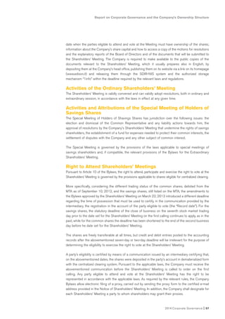 Report on Corporate Governance and the Company’s Ownership Structure
2014 Corporate Governance I 57
date when the parties eligible to attend and vote at the Meeting must have ownership of the shares;
information about the Company’s share capital and how to access a copy of the motions for resolutions
and the explanatory reports of the Board of Directors and of the documents that will be submitted to
the Shareholders’ Meeting. The Company is required to make available to the public copies of the
documents relevant to the Shareholders’ Meeting, which it usually prepares also in English, by
depositing them at the Company’s head office, publishing them on its website via a link on its homepage
(www.edison.it) and releasing them through the SDIR-NIS system and the authorized storage
mechanism “1info” within the deadline required by the relevant laws and regulations.
Activities of the Ordinary Shareholders’ Meeting
The Shareholders’ Meeting is validly convened and can validly adopt resolutions, both in ordinary and
extraordinary session, in accordance with the laws in effect at any given time.
Activities and Attributions of the Special Meeting of Holders of
Savings Shares
The Special Meeting of Holders of Shavings Shares has jurisdiction over the following issues: the
election and dismissal of the Common Representative and any liability actions towards him, the
approval of resolutions by the Company’s Shareholders’ Meeting that undermine the rights of savings
shareholders, the establishment of a fund for expenses needed to protect their common interests, the
settlement of disputes with the Company and any other subject of common interest.
The Special Meeting is governed by the provisions of the laws applicable to special meetings of
savings shareholders and, if compatible, the relevant provisions of the Bylaws for the Extraordinary
Shareholders’ Meeting.
Right to Attend Shareholders’ Meetings
Pursuant to Article 10 of the Bylaws, the right to attend, participate and exercise the right to vote at the
Shareholders’ Meeting is governed by the provisions applicable to shares eligible for centralized clearing.
More specifically, considering the different trading status of the common shares, delisted from the
MTA as of September 10, 2012, and the savings shares, still listed on the MTA, the amendments to
the Bylaws approved by the Shareholders’ Meeting on March 22, 2013 introduced a different deadline
regarding the time of possession that must be used to certify, in the communication provided by the
intermediary, the registration in the account of the party eligible to vote (the “Record date”). For the
savings shares, the statutory deadline of the close of business on the seventh stock market trading
day prior to the date set for the Shareholders’ Meeting on the first calling continues to apply, as in the
past, while for the common shares the deadline has been shortened to the end of the second business
day before he date set for the Shareholders’ Meeting.
The shares are freely transferable at all times, but credit and debit entries posted to the accounting
records after the abovementioned seven-day or two-day deadline will be irrelevant for the purpose of
determining the eligibility to exercise the right to vote at the Shareholders’ Meeting.
A party’s eligibility is certified by means of a communication issued by an intermediary certifying that,
on the abovementioned dates, the shares were deposited in the party’s account in dematerialized form
with the centralized clearing system. Pursuant to the applicable laws, the Company must receive the
abovementioned communication before the Shareholders’ Meeting is called to order on the first
calling. Any party eligible to attend and vote at the Shareholders’ Meeting has the right to be
represented in accordance with the applicable laws. As required by the relevant rules, the Company
Bylaws allow electronic filing of a proxy, carried out by sending the proxy form to the certified e-mail
address provided in the Notice of Shareholders’ Meeting. In addition, the Company shall designate for
each Shareholders’ Meeting a party to whom shareholders may grant their proxies.
 