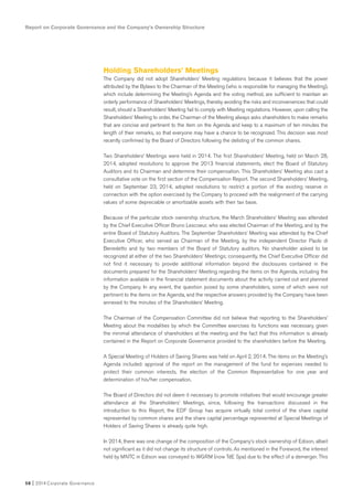 Report on Corporate Governance and the Company’s Ownership Structure
58 I 2014 Corporate Governance
Holding Shareholders’ Meetings
The Company did not adopt Shareholders’ Meeting regulations because it believes that the power
attributed by the Bylaws to the Chairman of the Meeting (who is responsible for managing the Meeting),
which include determining the Meeting’s Agenda and the voting method, are sufficient to maintain an
orderly performance of Shareholders’ Meetings, thereby avoiding the risks and inconveniences that could
result, should a Shareholders’ Meeting fail to comply with Meeting regulations. However, upon calling the
Shareholders’ Meeting to order, the Chairman of the Meeting always asks shareholders to make remarks
that are concise and pertinent to the item on the Agenda and keep to a maximum of ten minutes the
length of their remarks, so that everyone may have a chance to be recognized. This decision was most
recently confirmed by the Board of Directors following the delisting of the common shares.
Two Shareholders’ Meetings were held in 2014. The first Shareholders’ Meeting, held on March 28,
2014, adopted resolutions to approve the 2013 financial statements, elect the Board of Statutory
Auditors and its Chairman and determine their compensation. This Shareholders’ Meeting also cast a
consultative vote on the first section of the Compensation Report. The second Shareholders’ Meeting,
held on September 23, 2014, adopted resolutions to restrict a portion of the existing reserve in
connection with the option exercised by the Company to proceed with the realignment of the carrying
values of some depreciable or amortizable assets with their tax base.
Because of the particular stock ownership structure, the March Shareholders’ Meeting was attended
by the Chief Executive Officer Bruno Lescoeur, who was elected Chairman of the Meeting, and by the
entire Board of Statutory Auditors. The September Shareholders’ Meeting was attended by the Chief
Executive Officer, who served as Chairman of the Meeting, by the independent Director Paolo di
Benedetto and by two members of the Board of Statutory auditors. No shareholder asked to be
recognized at either of the two Shareholders’ Meetings; consequently, the Chief Executive Officer did
not find it necessary to provide additional information beyond the disclosures contained in the
documents prepared for the Shareholders’ Meeting regarding the items on the Agenda, including the
information available in the financial statement documents about the activity carried out and planned
by the Company. In any event, the question posed by some shareholders, some of which were not
pertinent to the items on the Agenda, and the respective answers provided by the Company have been
annexed to the minutes of the Shareholders’ Meeting.
The Chairman of the Compensation Committee did not believe that reporting to the Shareholders’
Meeting about the modalities by which the Committee exercises its functions was necessary, given
the minimal attendance of shareholders at the meeting and the fact that this information is already
contained in the Report on Corporate Governance provided to the shareholders before the Meeting.
A Special Meeting of Holders of Saving Shares was held on April 2, 2014. The items on the Meeting’s
Agenda included: approval of the report on the management of the fund for expenses needed to
protect their common interests, the election of the Common Representative for one year and
determination of his/her compensation.
The Board of Directors did not deem it necessary to promote initiatives that would encourage greater
attendance at the Shareholders’ Meetings, since, following the transactions discussed in the
introduction to this Report, the EDF Group has acquire virtually total control of the share capital
represented by common shares and the share capital percentage represented at Special Meetings of
Holders of Saving Shares is already quite high.
In 2014, there was one change of the composition of the Company’s stock ownership of Edison, albeit
not significant as it did not change its structure of controls. As mentioned in the Foreword, the interest
held by MNTC in Edison was conveyed to WGRM (now TdE Spa) due to the effect of a demerger. This
 