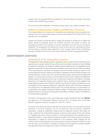Report on Corporate Governance and the Company’s Ownership Structure
2014 Corporate Governance I 59
company, which later absorbed TdE Srl and adopted its name, thus became the holder of the entire
interest held by the EDF Group in Edison.
As for the stock market capitalization of the Edison savings shares, it was virtually unchanged in 2014.
Additional Shareholders’ Rights and Methods of Exercise
The Company Bylaws do not convey to the shareholders any rights beyond those provided to them
pursuant to law nor do they provide methods of exercise that are different from those set forth in the
applicable laws and regulations.
However, the Company reserved the right to consider the possibility of introducing in its Bylaws the
options allowed by Legislative Decree No. 27/2010 concerning the exercise of actions and
prerogatives provided for the protection of minority shareholders once the case law has become
established. The developments that affected the control structure and, more specifically, the Edison
common shares, as described above, rendered this issue no longer relevant. Similar considerations
have been developed referring to the further options allowed by the laws subsequently intervened.
Attributions of the Independent Auditors
The Independent Auditors retained to perform independent statutory audits of the financial statements are
required by law to ascertain whether the accounting records are properly maintained and record faithfully
the results from operations, and whether the statutory financial statements and the consolidated financial
statements comply with the rules governing their preparation and provide a fair and truthful presentation
of the financial position, cash flows and operating result for the period, rendering an opinion on the
financial statements and the consistency of the Report on Operations with the information provided in the
financial statements. A similar review of the semiannual financial report is performed by the Independent
Auditors on a voluntary basis, pursuant to a recommendation by the Consob. In addition, the Independent
Statutory Auditors are required, pursuant to law, to review certain disclosures of the Report on Corporate
Governance. The Independent Auditors perform additional reviews required by industry regulations and
provide additional services that the Board of Directors may ask them to perform, provided they are not
incompatible with their assignment regarding the independent statutory audit of the financial statements.
The assignment for the independent statutory audit of the financial statements must be awarded to a
company listed in the register of Independent Statutory Auditors. The Shareholders’ Meeting awards the
assignment, based on a reasoned recommendation by the Board of Statutory Auditors, and determines
the corresponding compensation.
The award of the assignment to the current Independent Auditors, Deloitte & Touche Spa (Deloitte)
was approved by the Shareholders’ Meeting of April 26, 2011. As allowed under current laws,
Deloitte’s assignment will last for nine years, i.e., from 2011 to 2019.
As required under the Group’s general audit plan, the purpose of which is to ensure that the financial
statements of all Group companies, and not just those that meet the Consob’s “materiality”
requirements, undergo an independent statutory audit by Independent Auditors, other Italian and
foreign subsidiaries-with strictly limited exceptions concerning mainly companies that were dormant
or in liquidation-also chose to follow this path. As a rule, these assignments were awarded to Edison’s
Independent Auditors in order to allow the Independent Auditors of the Parent Company to take direct
responsibility for auditing the financial statements of the subsidiaries. While complying with the
restriction that the audit assignment may not be awarded to the same Independent Auditors for more
than nine years, when permissible or possible, the expiration of the assignments awarded to Deloitte
was aligned with that of the assignment for Edison, the Parent Company.
INDEPENDENT AUDITORS
 