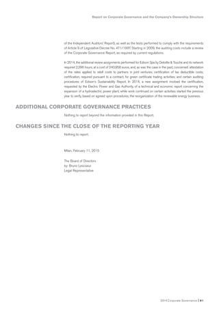 Report on Corporate Governance and the Company’s Ownership Structure
2014 Corporate Governance I 61
of the Independent Auditors’ Report), as well as the tests performed to comply with the requirements
of Article 9 of Legislative Decree No. 471/1997. Starting in 2009, the auditing costs include a review
of the Corporate Governance Report, as required by current regulations.
In 2014, the additional review assignments performed for Edison Spa by Deloitte & Touche and its network
required 2,296 hours, at a cost of 240,958 euros, and, as was the case in the past, concerned: attestation
of the rates applied to rebill costs to partners in joint ventures; certification of tax deductible costs;
certification, required pursuant to a contract, for green certificate trading activities; and certain auditing
procedures of Edison’s Sustainability Report. In 2014, a new assignment involved the certification,
requested by the Electric Power and Gas Authority, of a technical and economic report concerning the
expansion of a hydroelectric power plant, while work continued on certain activities started the previous
year to verify, based on agreed upon procedures, the reorganization of the renewable energy business.
Nothing to report beyond the information provided in this Report.
Nothing to report.
Milan, February 11, 2015
The Board of Directors
by: Bruno Lescoeur
Legal Representative
ADDITIONAL CORPORATE GOVERNANCE PRACTICES
CHANGES SINCE THE CLOSE OF THE REPORTING YEAR
 