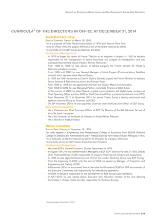 Report on Corporate Governance and the Company’s Ownership Structure
2014 Corporate Governance I 65
Jean-Bernard Lévy
Born in Suresnes, France, on March 18, 1955.
He is a graduate of École Polytechnique (class of 1973) and Telecom Paris Tech.
He is an officer of the the Légion d’Honneur and of the Ordre National du Mérite.
He currently serves EDF Group as Chairman and CEO.
Professional Background
• In 1979 he began his career at France Télécom as an engineer in Angers. In 1982 he became
responsible for the management of senior executives and budgets at headquarters, and was
subsequently promoted Deputy Head of Human Resources.
• From 1986 to 1988 he was advisor to Gérard Longuet, the French Minister for Postal &
Telecommunications services.
• From 1988 until 1993 he was General Manager of Matra Espace (Communications Satellites
division) which became Matra Marconi Space.
• In 1993 and 1994 he served as Chief of Staff to Gérard Longuet, the French Minister for Industry,
Postal Services & Telecommunications, and Foreign Trade.
• From 1995 to 1998, he was appointed Chairman and CEO of Matra Communication.
• From 1998 to 2002, he was Managing Partner , Corporate Finance at Oddo & Cie.
• In the summer of 2002, he joined Vivendi, a global communications and digital media company as
Chief Operating Officer and from 2005 as Chief Executive Officer, a position he held until June 2012.
• From December 2012 to November 2014, he served Thales Group a leading electronics and
systems industrial Group as Chairman and CEO.
• On 26th November 2014, he was appointed Chairman and Chief Executive Officer of EDF Group.
Main present positions
• He is Chairman and Chief Executive Officer of EDF Sa, Director of Société Générale Sa and of
Vinci Sa, listed companies.
• He is the Chairman of the Board of Directors of Institut Mines Télécom.
• He is Director of Institut Pasteur.
Bruno Lescoeur
Born in Paris, France, on November 19, 1953.
He holds degrees in Engineering from Polytechnique College, in Economics from ENSAE (National
College for Statistics and Administration) and in Political Sciences from Institut d’Etudes Politiques in Paris.
He is “Chevalier de l’Ordre National du Mérite“ et Chevalier de la Légion d’Honneur.
He currently serves as EDF’s Senior Executive Vice President.
Professional Background
• He joined EDF’s General Economic Studies Department in 1978.
• In August 1991, he was named Head of Managers at EDF GDF Services Var and, in 1993, Deputy
Chief Financial Officer of EDF, responsible of Treasury, financing and mergers and acquisitions.
• In 1998, he was appointed Chairman and CEO of the London Electricity Group, now EDF Energy.
• From the beginning of 2002 until the end of 2004, he served as Manager of Production and
Engineering and Trading of EDF.
• In December 2004, he was named Senior Executive Vice President (SEVP) of EDF and member of
the Executive Committee, with responsibility for international operations.
• In 2008, he became responsible for the development of EDF Group’s gas operations.
• In April 2010, he was named Senior Executive Vice President member of the new Steering
Committee, in charge of Gas and also responsible for Southern Europe.
CURRICULA1 OF THE DIRECTORS IN OFFICE AT DECEMBER 31, 2014
1. Curricula updated at December 31, 2014
 