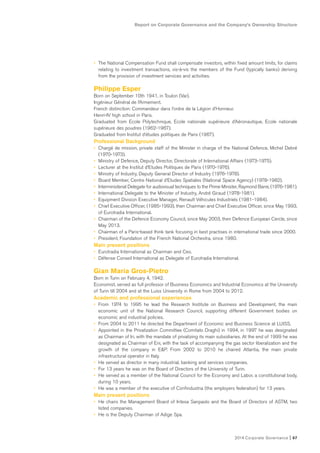 Report on Corporate Governance and the Company’s Ownership Structure
2014 Corporate Governance I 67
• The National Compensation Fund shall compensate investors, within fixed amount limits, for claims
relating to investment transactions, vis-à-vis the members of the Fund (typically banks) deriving
from the provision of investment services and activities.
Philippe Esper
Born on September 10th 1941, in Toulon (Var).
Ingénieur Général de l’Armement.
French distinction: Commandeur dans l’ordre de la Légion d’Honneur.
Henri-IV high school in Paris.
Graduated from Ecole Polytechnique, Ecole nationale supérieure d’Aéronautique, Ecole nationale
supérieure des poudres (1962-1967).
Graduated from Institut d’études politiques de Paris (1967).
Professional Background
• Chargé de mission, private staff of the Minister in charge of the National Defence, Michel Debré
(1970-1973).
• Ministry of Defence, Deputy Director, Directorate of International Affairs (1973-1975).
• Lecturer at the Institut d’Etudes Politiques de Paris (1970-1976).
• Ministry of Industry, Deputy General Director of Industry (1976-1978).
• Board Member, Centre National d’Etudes Spatiales (National Space Agency) (1978-1982).
• Interministerial Delegate for audiovisual techniques to the Prime Minister, Raymond Barre, (1976-1981).
• International Delegate to the Minister of Industry, André Giraud (1978-1981).
• Equipment Division Executive Manager, Renault Véhicules Industriels (1981-1984).
• Chief Executive Officer, (1985-1993), then Chairman and Chief Executive Officer, since May 1993,
of Eurotradia International.
• Chairman of the Defence Economy Council, since May 2003, then Defence European Cercle, since
May 2013.
• Chairman of a Paris-based think tank focusing in best practises in international trade since 2000.
• President, Foundation of the French National Orchestra, since 1980.
Main present positions
• Eurotradia International as Chairman and Ceo.
• Défense Conseil International as Delegate of Eurotradia International.
Gian Maria Gros-Pietro
Born in Turin on February 4, 1942.
Economist, served as full professor of Business Economics and Industrial Economics at the University
of Turin till 2004 and at the Luiss University in Rome from 2004 to 2012.
Academic and professional experiences
• From 1974 to 1995 he lead the Research Institute on Business and Development, the main
economic unit of the National Research Council, supporting different Government bodies on
economic and industrial policies.
• From 2004 to 2011 he directed the Department of Economic and Business Science at LUISS.
• Appointed in the Privatization Committee (Comitato Draghi) in 1994, in 1997 he was designated
as Chairman of Iri, with the mandate of privatizing its main subsidiaries. At the end of 1999 he was
designated as Chairman of Eni, with the task of accompanying the gas sector liberalization and the
growth of the company in E&P. From 2002 to 2010 he chaired Atlantia, the main private
infrastructural operator in Italy.
• He served as director in many industrial, banking and services companies.
• For 13 years he was on the Board of Directors of the University of Turin.
• He served as a member of the National Council for the Economy and Labor, a constitutional body,
during 10 years.
• He was a member of the executive of Confindustria (the employers federation) for 13 years.
Main present positions
• He chairs the Management Board of Intesa Sanpaolo and the Board of Directors of ASTM, two
listed companies.
• He is the Deputy Chairman of Adige Spa.
 