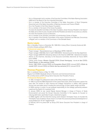 Report on Corporate Governance and the Company’s Ownership Structure
68 I 2014 Corporate Governance
• He is a Vicepresident and a member of the Executive Committee of the Italian Banking Association
(ABI) and of the Board of the Turin Industrial Association.
• He is a member of the Executive Committee of the Italian Association of Stock Companies
(Assonime) and of the Italian Association of Banking, Insurance and Finance (Febaf).
• He is the President of the Felice Gianani Foundation.
• He is a member of the board of the Censis Foundation.
• He chairs the Scientific Committee of the Cotec Foundation, whose Honorary President is the Head of
the State, and of which he was a founder and the first President, and where he now serves as a director.
• He chairs the Scientific Council of Nomisma.
• He is a member of the Scientific Committee of Confindustria’s Center of Studies.
• He is a member of the Scientific Committees of the reviews “L’Industria” and “Mercato, Concorrenza
e Regole”, and is a member of the Commission of the Dematté Award.
Denis Lépée
Born in Versailles, France, on November 29, 1968. BA in history (Paris I University Sorbonne), MA
at Institut d’études politiques (IEP), Paris.
Professional experience
• Project manager - Rassemblement pour la République (RPR) (1995-97).
• Project manager (1993-95), Chief of staff (1998-2003) - General Council for the Oise department.
• Project manager (2003-07), followed by Advisor to the Chairman (2007-09) - Veolia Environnement.
• Advisor to the Chairman, Secretary to the Executive Committee, Electricité de France (EDF)
(since 2009).
• Literary works. Essays: Winston Churchill (2004), Ernest Hemingway : la vie en face (2005),
Franck Sinatra: un rêve américain (2008).
• Novels: 1661 (2005, reissued 2006), La Conspiration Bosch (2006, reissued 2007), L’Ordre du
monde (2007, reissued 2009), Le Chemin des faux-serments (2010, reissued 2012).
Thomas Piquemal
Born in Lavelanet, France, on May 13, 1969.
Degree from ESSEC (Graduate School of Economic and Commercial Sciences).
He currently serves as EDF’s Group Senior Executive Vice President, Finance.
Professional Background
• In 1991, he began his professional career at the Arthur Andersen auditing firm.
• In 1995, he joined the M&A Department of the Lazard Frères bank, where he became a partner five
years later. He worked on major financial and strategic transactions in utilities, retail, financial
services and real estate sectors including the restructurings of share capital, merger and IPOs.
• In 2008, working in London, he was assigned responsibility for the strategic partnership between
Lazard and the Apollo U.S. investment fund.
• In January 2009, he was named Deputy General Manager in charge of Finance of Veolia
Environnement and joined the Group’s Executive Committee. In this capacity, he focused on
reducing debt levels, specifically through a divestment program.
• In 2008, together with the three-time boxing world champion Christophe Tiozzo, he founded the
“Christophe Tiozzo Academy,” whose mission is to foster the social and professional development of
young people from “at risk” neighborhoods.
• In February 2010 he joined EDF as Group CFO Senior Executive Vice President in charge of
Finance.
 