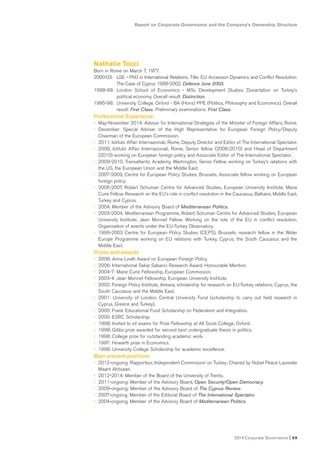 Report on Corporate Governance and the Company’s Ownership Structure
2014 Corporate Governance I 69
Nathalie Tocci
Born in Rome on March 7, 1977.
2000-03: LSE - PhD in International Relations. Title: EU Accession Dynamics and Conflict Resolution:
The Case of Cyprus 1988-2002. Defence June 2003.
1998-99: London School of Economics - MSc Development Studies. Dissertation on Turkey’s
political economy. Overall result: Distinction.
1995-98: University College, Oxford - BA (Hons) PPE (Politics, Philosophy and Economics). Overall
result: First Class. Preliminary examinations: First Class.
Professional Experience:
• May-November 2014: Advisor for International Strategies of the Minister of Foreign Affairs, Rome.
• December: Special Adviser of the High Representative for European Foreign Policy/Deputy
Chairman of the European Commission.
• 2011, Istituto Affari Internazionali, Rome, Deputy Director and Editor of The International Spectator.
• 2006, Istituto Affari Internazionali, Rome, Senior fellow (2006-2010) and Head of Department
(2010) working on European foreign policy and Associate Editor of The International Spectator.
• 2009-2010, Transatlantic Academy, Washington, Senior Fellow working on Turkey’s relations with
the US, the European Union and the Middle East.
• 2007-2009, Centre for European Policy Studies, Brussels, Associate fellow working on European
foreign policy.
• 2005-2007, Robert Schuman Centre for Advanced Studies, European University Institute, Marie
Curie Fellow. Research on the EU’s role in conflict resolution in the Caucasus, Balkans, Middle East,
Turkey and Cyprus.
• 2004. Member of the Advisory Board of Mediterranean Politics.
• 2003-2004, Mediterranean Programme, Robert Schuman Centre for Advanced Studies, European
University Institute: Jean Monnet Fellow. Working on the role of the EU in conflict resolution.
Organisation of events under the EU-Turkey Observatory.
• 1999-2003 Centre for European Policy Studies (CEPS), Brussels: research fellow in the Wider
Europe Programme working on EU relations with Turkey, Cyprus, the South Caucasus and the
Middle East.
Prizes and awards
• 2008: Anna Lindh Award on European Foreign Policy.
• 2006: International Sakip Sabanci Research Award, Honourable Mention.
• 2004-7: Marie Curie Fellowship, European Commission.
• 2003-4: Jean Monnet Fellowship, European University Institute.
• 2002: Foreign Policy Institute, Ankara, scholarship for research on EU-Turkey relations, Cyprus, the
South Caucasus and the Middle East.
• 2001: University of London, Central University Fund (scholarship to carry out field research in
Cyprus, Greece and Turkey).
• 2000: Frank Educational Fund Scholarship on Federalism and Integration.
• 2000: ESRC Scholarship.
• 1998: Invited to sit exams for Prize Fellowship at All Souls College, Oxford.
• 1998: Gibbs prize awarded for second best undergraduate thesis in politics.
• 1998: College prize for outstanding academic work.
• 1997: Howarth prize in Economics.
• 1996: University College Scholarship for academic excellence.
Main present positions
• 2012-ongoing: Rapporteur, Independent Commission on Turkey; Chaired by Nobel Peace Laureate
Maarti Ahtisaari.
• 2012-2014: Member of the Board of the University of Trento.
• 2011-ongoing: Member of the Advisory Board, Open Security/Open Democracy.
• 2009-ongoing: Member of the Advisory Board of The Cyprus Review.
• 2007-ongoing: Member of the Editorial Board of The International Spectator.
• 2004-ongoing. Member of the Advisory Board of Mediterranean Politics.
 